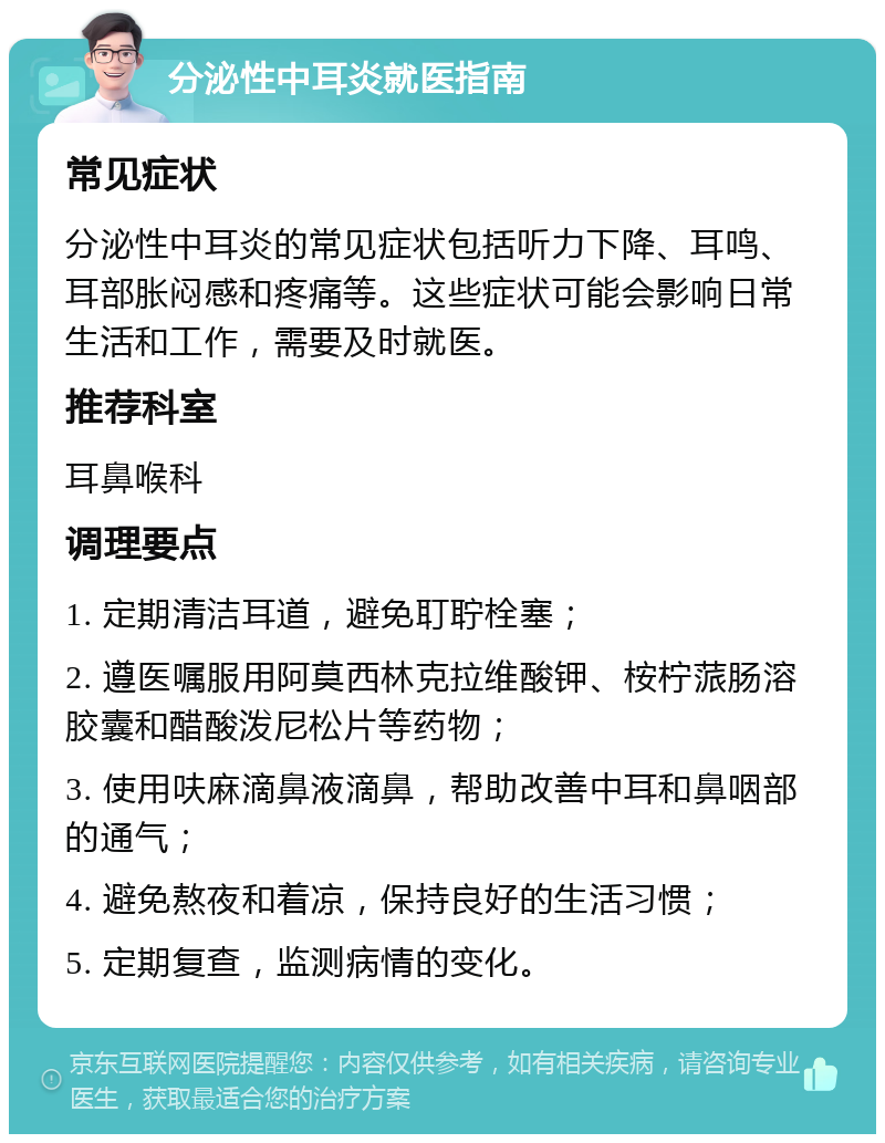 分泌性中耳炎就医指南 常见症状 分泌性中耳炎的常见症状包括听力下降、耳鸣、耳部胀闷感和疼痛等。这些症状可能会影响日常生活和工作，需要及时就医。 推荐科室 耳鼻喉科 调理要点 1. 定期清洁耳道，避免耵聍栓塞； 2. 遵医嘱服用阿莫西林克拉维酸钾、桉柠蒎肠溶胶囊和醋酸泼尼松片等药物； 3. 使用呋麻滴鼻液滴鼻，帮助改善中耳和鼻咽部的通气； 4. 避免熬夜和着凉，保持良好的生活习惯； 5. 定期复查，监测病情的变化。