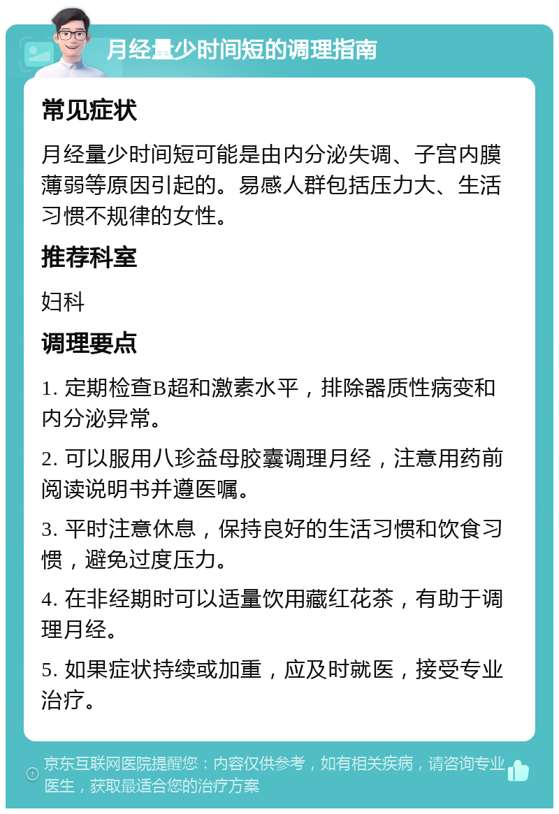 月经量少时间短的调理指南 常见症状 月经量少时间短可能是由内分泌失调、子宫内膜薄弱等原因引起的。易感人群包括压力大、生活习惯不规律的女性。 推荐科室 妇科 调理要点 1. 定期检查B超和激素水平，排除器质性病变和内分泌异常。 2. 可以服用八珍益母胶囊调理月经，注意用药前阅读说明书并遵医嘱。 3. 平时注意休息，保持良好的生活习惯和饮食习惯，避免过度压力。 4. 在非经期时可以适量饮用藏红花茶，有助于调理月经。 5. 如果症状持续或加重，应及时就医，接受专业治疗。