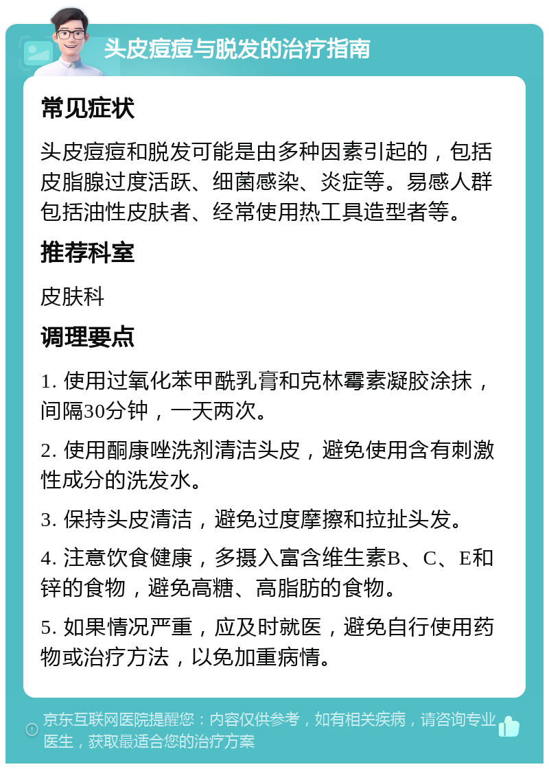 头皮痘痘与脱发的治疗指南 常见症状 头皮痘痘和脱发可能是由多种因素引起的，包括皮脂腺过度活跃、细菌感染、炎症等。易感人群包括油性皮肤者、经常使用热工具造型者等。 推荐科室 皮肤科 调理要点 1. 使用过氧化苯甲酰乳膏和克林霉素凝胶涂抹，间隔30分钟，一天两次。 2. 使用酮康唑洗剂清洁头皮，避免使用含有刺激性成分的洗发水。 3. 保持头皮清洁，避免过度摩擦和拉扯头发。 4. 注意饮食健康，多摄入富含维生素B、C、E和锌的食物，避免高糖、高脂肪的食物。 5. 如果情况严重，应及时就医，避免自行使用药物或治疗方法，以免加重病情。