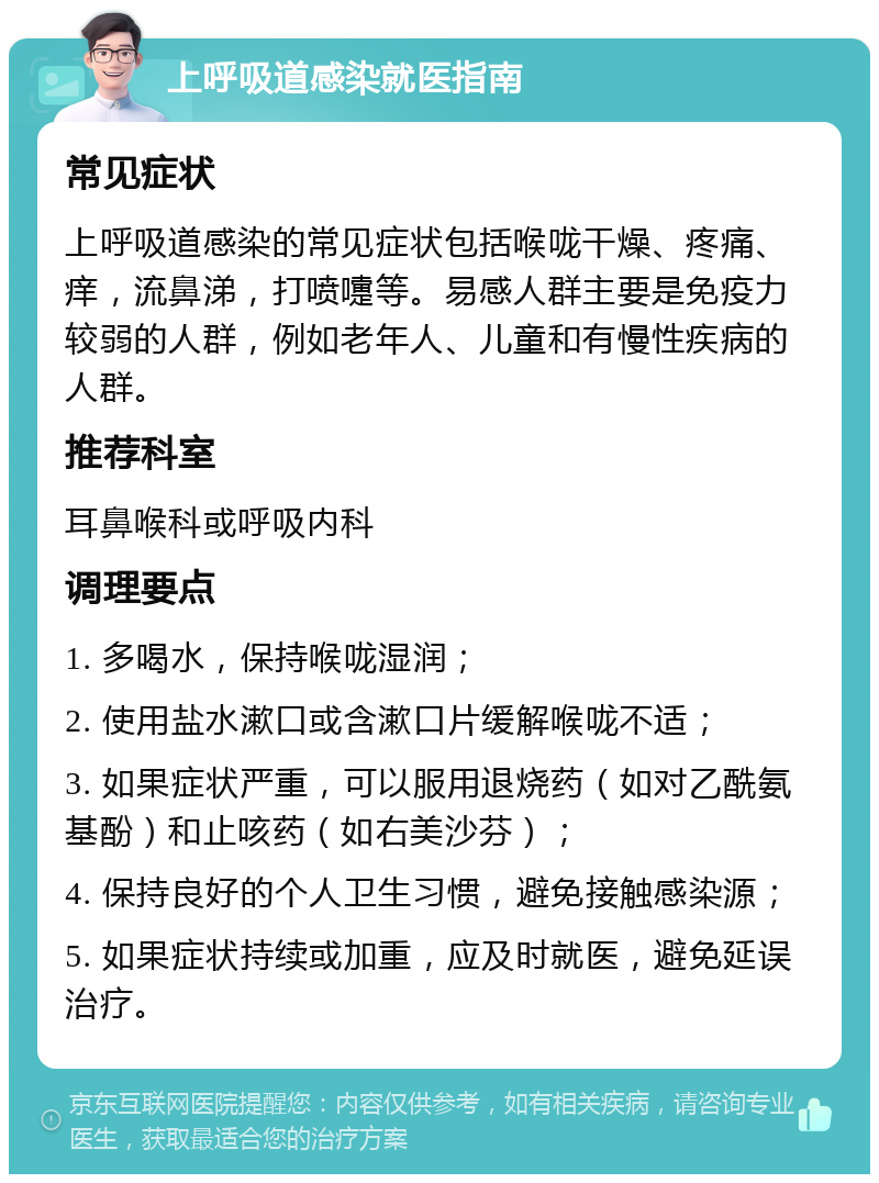 上呼吸道感染就医指南 常见症状 上呼吸道感染的常见症状包括喉咙干燥、疼痛、痒，流鼻涕，打喷嚏等。易感人群主要是免疫力较弱的人群，例如老年人、儿童和有慢性疾病的人群。 推荐科室 耳鼻喉科或呼吸内科 调理要点 1. 多喝水，保持喉咙湿润； 2. 使用盐水漱口或含漱口片缓解喉咙不适； 3. 如果症状严重，可以服用退烧药（如对乙酰氨基酚）和止咳药（如右美沙芬）； 4. 保持良好的个人卫生习惯，避免接触感染源； 5. 如果症状持续或加重，应及时就医，避免延误治疗。