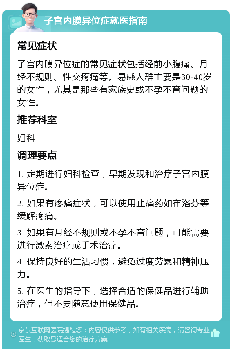 子宫内膜异位症就医指南 常见症状 子宫内膜异位症的常见症状包括经前小腹痛、月经不规则、性交疼痛等。易感人群主要是30-40岁的女性，尤其是那些有家族史或不孕不育问题的女性。 推荐科室 妇科 调理要点 1. 定期进行妇科检查，早期发现和治疗子宫内膜异位症。 2. 如果有疼痛症状，可以使用止痛药如布洛芬等缓解疼痛。 3. 如果有月经不规则或不孕不育问题，可能需要进行激素治疗或手术治疗。 4. 保持良好的生活习惯，避免过度劳累和精神压力。 5. 在医生的指导下，选择合适的保健品进行辅助治疗，但不要随意使用保健品。