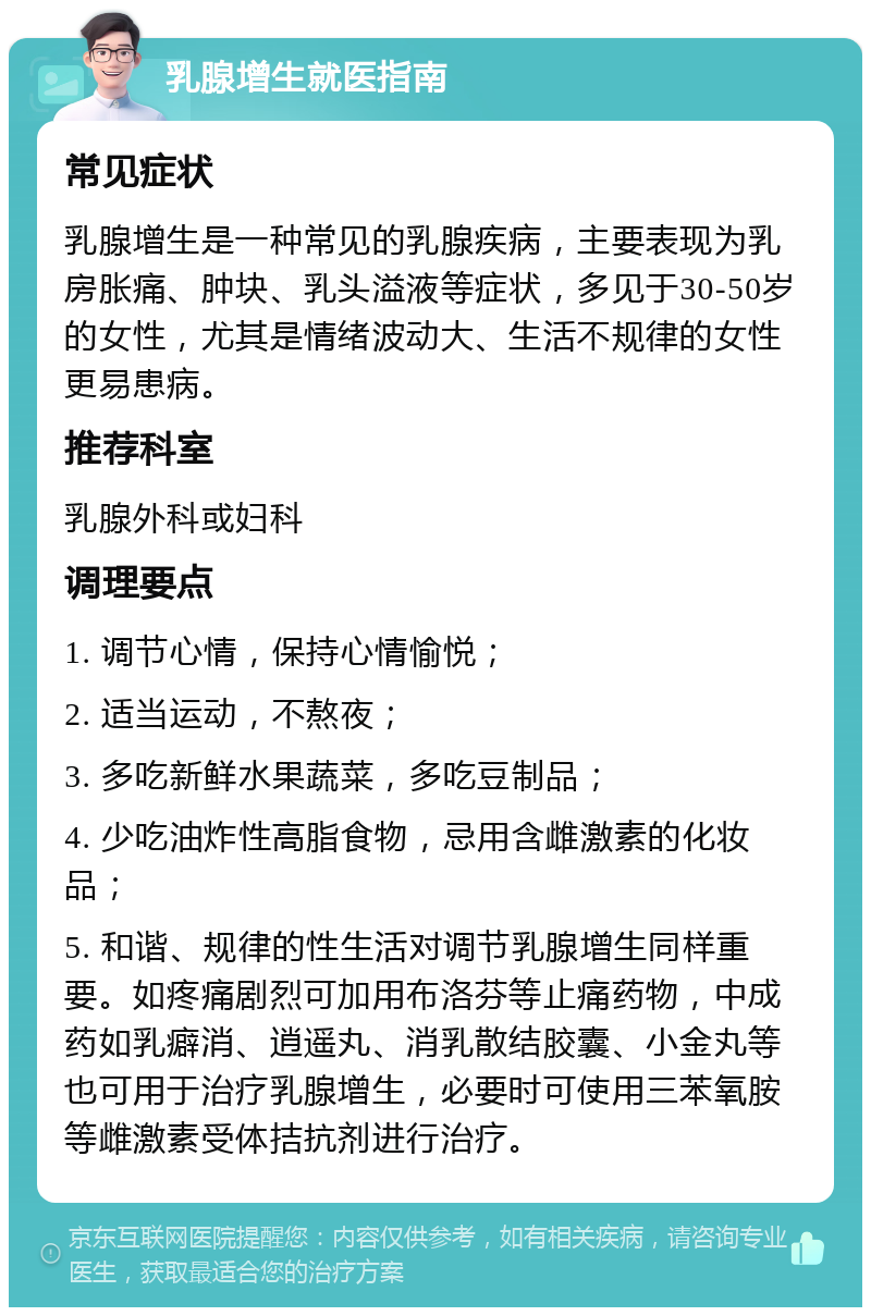 乳腺增生就医指南 常见症状 乳腺增生是一种常见的乳腺疾病，主要表现为乳房胀痛、肿块、乳头溢液等症状，多见于30-50岁的女性，尤其是情绪波动大、生活不规律的女性更易患病。 推荐科室 乳腺外科或妇科 调理要点 1. 调节心情，保持心情愉悦； 2. 适当运动，不熬夜； 3. 多吃新鲜水果蔬菜，多吃豆制品； 4. 少吃油炸性高脂食物，忌用含雌激素的化妆品； 5. 和谐、规律的性生活对调节乳腺增生同样重要。如疼痛剧烈可加用布洛芬等止痛药物，中成药如乳癖消、逍遥丸、消乳散结胶囊、小金丸等也可用于治疗乳腺增生，必要时可使用三苯氧胺等雌激素受体拮抗剂进行治疗。