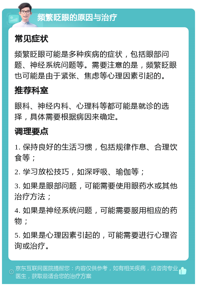 频繁眨眼的原因与治疗 常见症状 频繁眨眼可能是多种疾病的症状，包括眼部问题、神经系统问题等。需要注意的是，频繁眨眼也可能是由于紧张、焦虑等心理因素引起的。 推荐科室 眼科、神经内科、心理科等都可能是就诊的选择，具体需要根据病因来确定。 调理要点 1. 保持良好的生活习惯，包括规律作息、合理饮食等； 2. 学习放松技巧，如深呼吸、瑜伽等； 3. 如果是眼部问题，可能需要使用眼药水或其他治疗方法； 4. 如果是神经系统问题，可能需要服用相应的药物； 5. 如果是心理因素引起的，可能需要进行心理咨询或治疗。