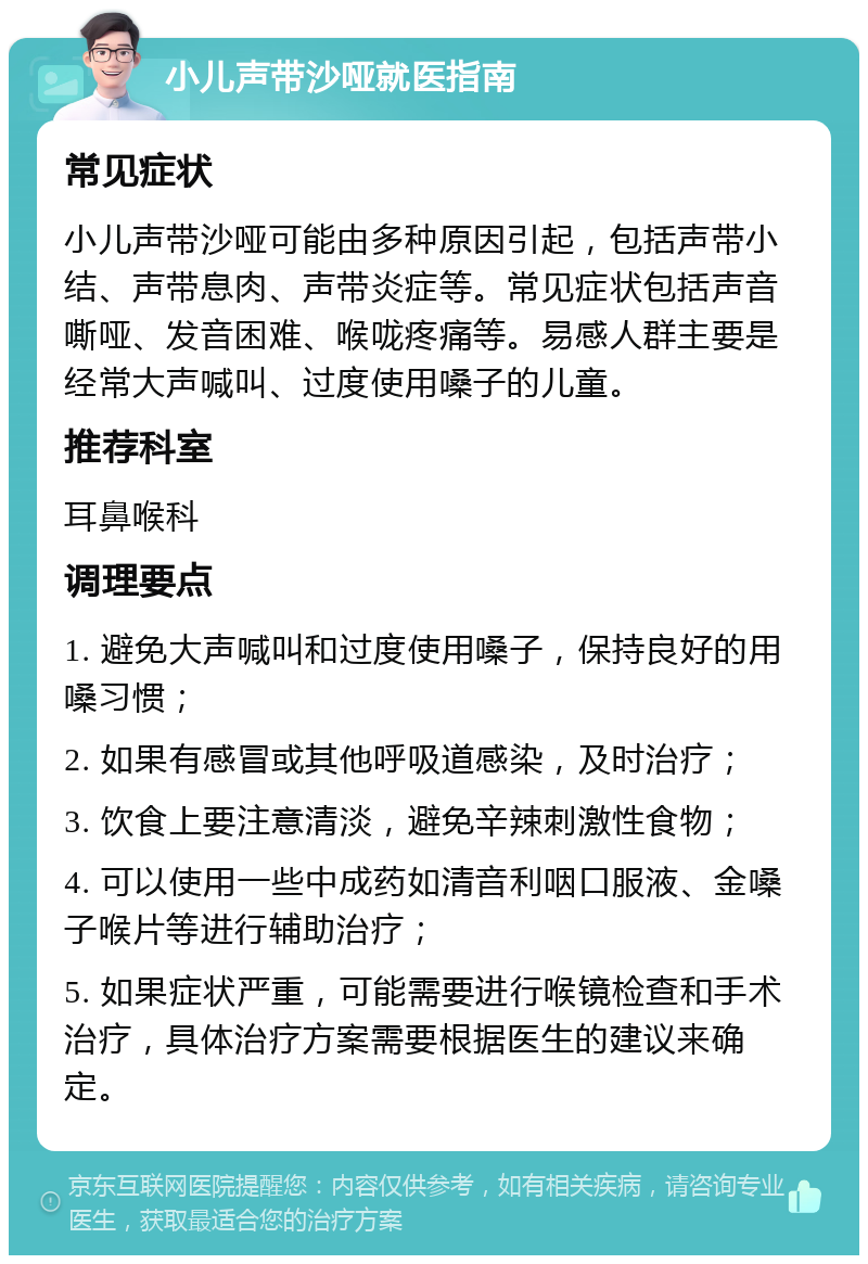 小儿声带沙哑就医指南 常见症状 小儿声带沙哑可能由多种原因引起，包括声带小结、声带息肉、声带炎症等。常见症状包括声音嘶哑、发音困难、喉咙疼痛等。易感人群主要是经常大声喊叫、过度使用嗓子的儿童。 推荐科室 耳鼻喉科 调理要点 1. 避免大声喊叫和过度使用嗓子，保持良好的用嗓习惯； 2. 如果有感冒或其他呼吸道感染，及时治疗； 3. 饮食上要注意清淡，避免辛辣刺激性食物； 4. 可以使用一些中成药如清音利咽口服液、金嗓子喉片等进行辅助治疗； 5. 如果症状严重，可能需要进行喉镜检查和手术治疗，具体治疗方案需要根据医生的建议来确定。