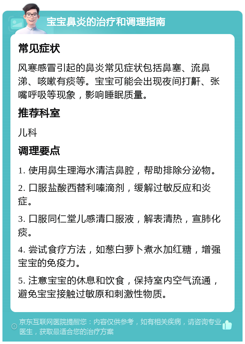 宝宝鼻炎的治疗和调理指南 常见症状 风寒感冒引起的鼻炎常见症状包括鼻塞、流鼻涕、咳嗽有痰等。宝宝可能会出现夜间打鼾、张嘴呼吸等现象，影响睡眠质量。 推荐科室 儿科 调理要点 1. 使用鼻生理海水清洁鼻腔，帮助排除分泌物。 2. 口服盐酸西替利嗪滴剂，缓解过敏反应和炎症。 3. 口服同仁堂儿感清口服液，解表清热，宣肺化痰。 4. 尝试食疗方法，如葱白萝卜煮水加红糖，增强宝宝的免疫力。 5. 注意宝宝的休息和饮食，保持室内空气流通，避免宝宝接触过敏原和刺激性物质。