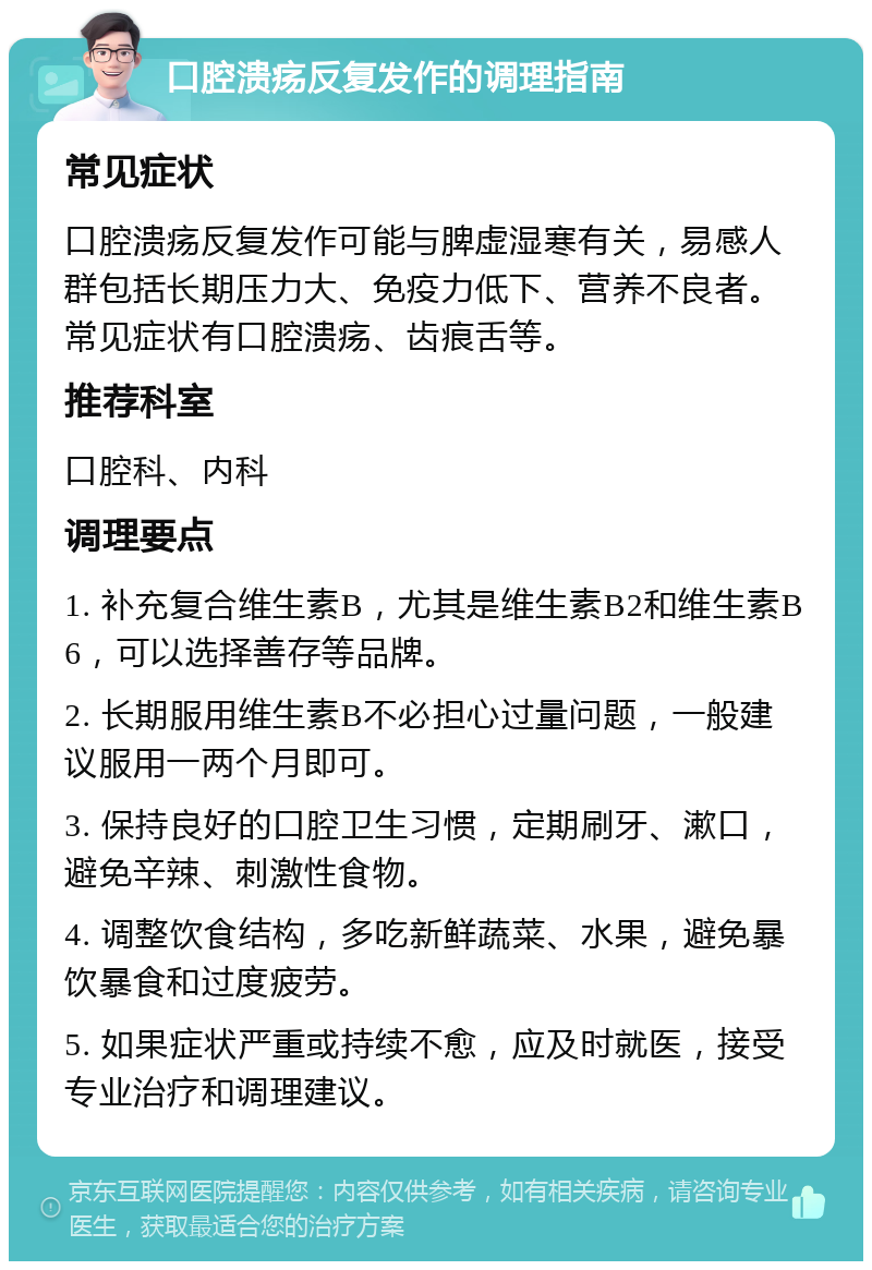 口腔溃疡反复发作的调理指南 常见症状 口腔溃疡反复发作可能与脾虚湿寒有关，易感人群包括长期压力大、免疫力低下、营养不良者。常见症状有口腔溃疡、齿痕舌等。 推荐科室 口腔科、内科 调理要点 1. 补充复合维生素B，尤其是维生素B2和维生素B6，可以选择善存等品牌。 2. 长期服用维生素B不必担心过量问题，一般建议服用一两个月即可。 3. 保持良好的口腔卫生习惯，定期刷牙、漱口，避免辛辣、刺激性食物。 4. 调整饮食结构，多吃新鲜蔬菜、水果，避免暴饮暴食和过度疲劳。 5. 如果症状严重或持续不愈，应及时就医，接受专业治疗和调理建议。