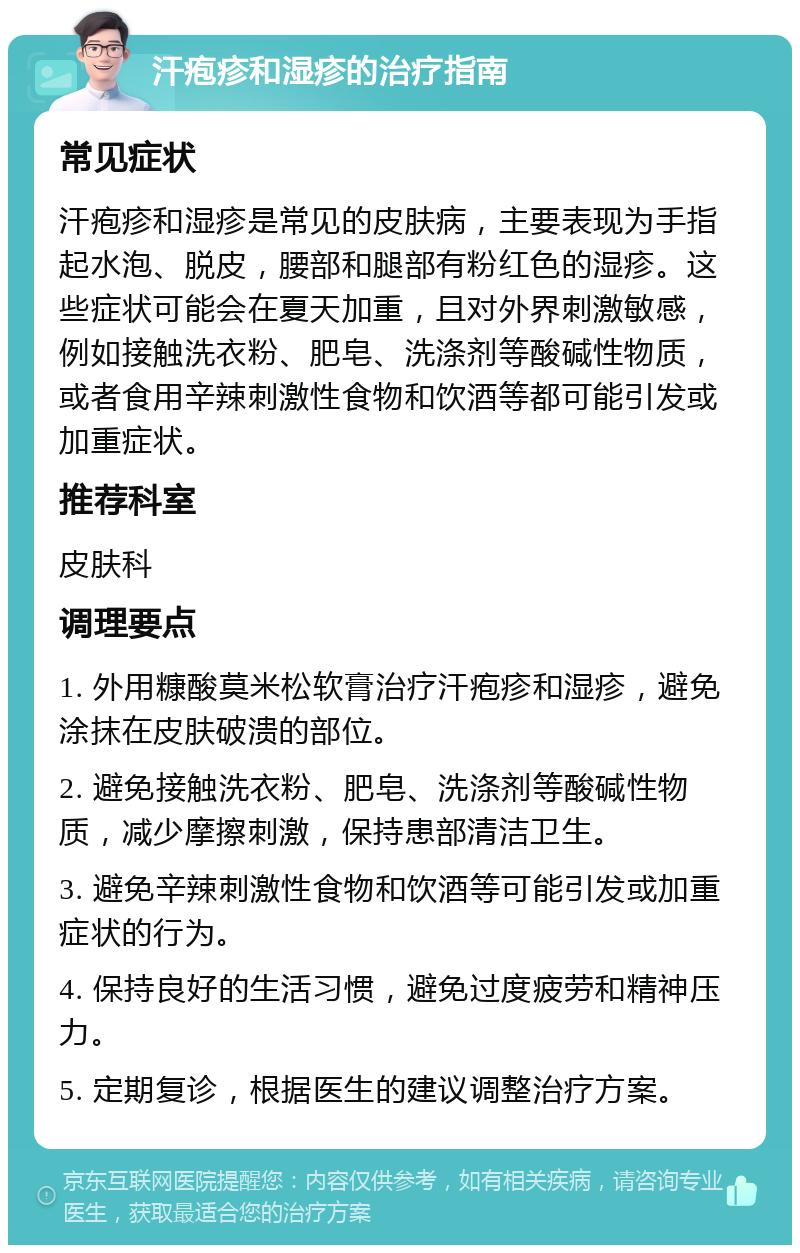 汗疱疹和湿疹的治疗指南 常见症状 汗疱疹和湿疹是常见的皮肤病，主要表现为手指起水泡、脱皮，腰部和腿部有粉红色的湿疹。这些症状可能会在夏天加重，且对外界刺激敏感，例如接触洗衣粉、肥皂、洗涤剂等酸碱性物质，或者食用辛辣刺激性食物和饮酒等都可能引发或加重症状。 推荐科室 皮肤科 调理要点 1. 外用糠酸莫米松软膏治疗汗疱疹和湿疹，避免涂抹在皮肤破溃的部位。 2. 避免接触洗衣粉、肥皂、洗涤剂等酸碱性物质，减少摩擦刺激，保持患部清洁卫生。 3. 避免辛辣刺激性食物和饮酒等可能引发或加重症状的行为。 4. 保持良好的生活习惯，避免过度疲劳和精神压力。 5. 定期复诊，根据医生的建议调整治疗方案。