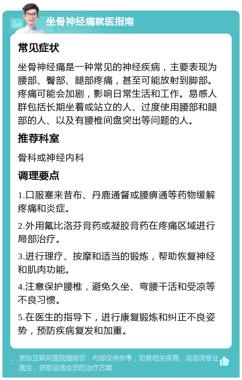 坐骨神经痛就医指南 常见症状 坐骨神经痛是一种常见的神经疾病，主要表现为腰部、臀部、腿部疼痛，甚至可能放射到脚部。疼痛可能会加剧，影响日常生活和工作。易感人群包括长期坐着或站立的人、过度使用腰部和腿部的人、以及有腰椎间盘突出等问题的人。 推荐科室 骨科或神经内科 调理要点 1.口服塞来昔布、丹鹿通督或腰痹通等药物缓解疼痛和炎症。 2.外用氟比洛芬膏药或凝胶膏药在疼痛区域进行局部治疗。 3.进行理疗、按摩和适当的锻炼，帮助恢复神经和肌肉功能。 4.注意保护腰椎，避免久坐、弯腰干活和受凉等不良习惯。 5.在医生的指导下，进行康复锻炼和纠正不良姿势，预防疾病复发和加重。