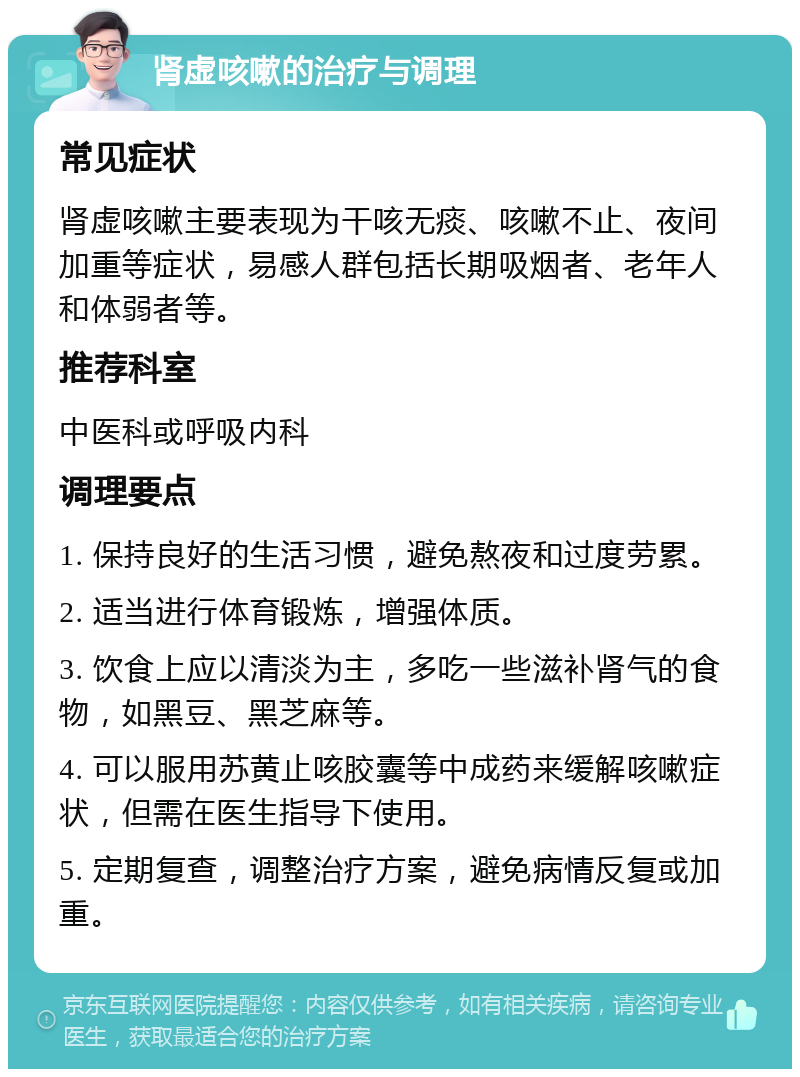 肾虚咳嗽的治疗与调理 常见症状 肾虚咳嗽主要表现为干咳无痰、咳嗽不止、夜间加重等症状，易感人群包括长期吸烟者、老年人和体弱者等。 推荐科室 中医科或呼吸内科 调理要点 1. 保持良好的生活习惯，避免熬夜和过度劳累。 2. 适当进行体育锻炼，增强体质。 3. 饮食上应以清淡为主，多吃一些滋补肾气的食物，如黑豆、黑芝麻等。 4. 可以服用苏黄止咳胶囊等中成药来缓解咳嗽症状，但需在医生指导下使用。 5. 定期复查，调整治疗方案，避免病情反复或加重。