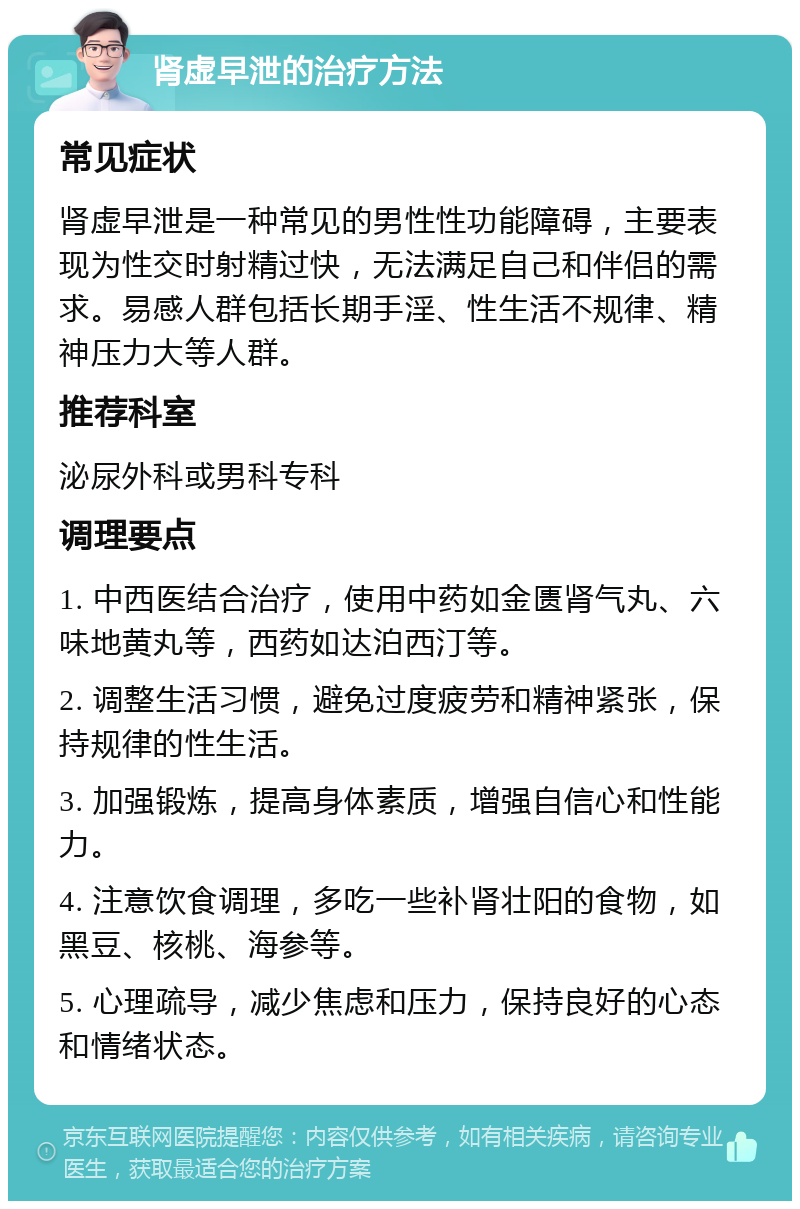 肾虚早泄的治疗方法 常见症状 肾虚早泄是一种常见的男性性功能障碍，主要表现为性交时射精过快，无法满足自己和伴侣的需求。易感人群包括长期手淫、性生活不规律、精神压力大等人群。 推荐科室 泌尿外科或男科专科 调理要点 1. 中西医结合治疗，使用中药如金匮肾气丸、六味地黄丸等，西药如达泊西汀等。 2. 调整生活习惯，避免过度疲劳和精神紧张，保持规律的性生活。 3. 加强锻炼，提高身体素质，增强自信心和性能力。 4. 注意饮食调理，多吃一些补肾壮阳的食物，如黑豆、核桃、海参等。 5. 心理疏导，减少焦虑和压力，保持良好的心态和情绪状态。