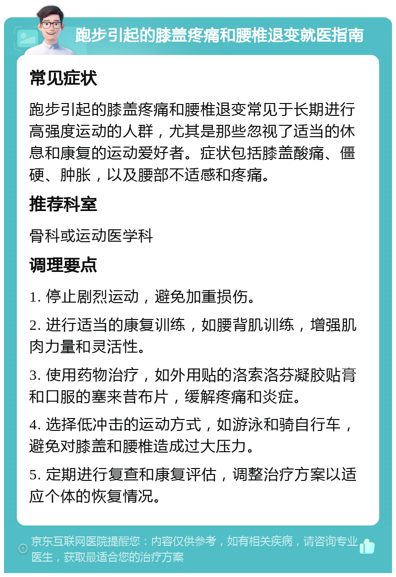 跑步引起的膝盖疼痛和腰椎退变就医指南 常见症状 跑步引起的膝盖疼痛和腰椎退变常见于长期进行高强度运动的人群，尤其是那些忽视了适当的休息和康复的运动爱好者。症状包括膝盖酸痛、僵硬、肿胀，以及腰部不适感和疼痛。 推荐科室 骨科或运动医学科 调理要点 1. 停止剧烈运动，避免加重损伤。 2. 进行适当的康复训练，如腰背肌训练，增强肌肉力量和灵活性。 3. 使用药物治疗，如外用贴的洛索洛芬凝胶贴膏和口服的塞来昔布片，缓解疼痛和炎症。 4. 选择低冲击的运动方式，如游泳和骑自行车，避免对膝盖和腰椎造成过大压力。 5. 定期进行复查和康复评估，调整治疗方案以适应个体的恢复情况。