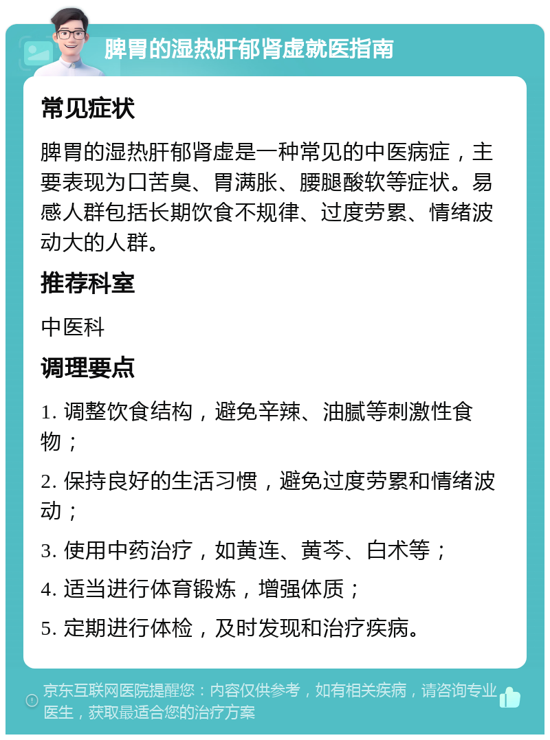 脾胃的湿热肝郁肾虚就医指南 常见症状 脾胃的湿热肝郁肾虚是一种常见的中医病症，主要表现为口苦臭、胃满胀、腰腿酸软等症状。易感人群包括长期饮食不规律、过度劳累、情绪波动大的人群。 推荐科室 中医科 调理要点 1. 调整饮食结构，避免辛辣、油腻等刺激性食物； 2. 保持良好的生活习惯，避免过度劳累和情绪波动； 3. 使用中药治疗，如黄连、黄芩、白术等； 4. 适当进行体育锻炼，增强体质； 5. 定期进行体检，及时发现和治疗疾病。