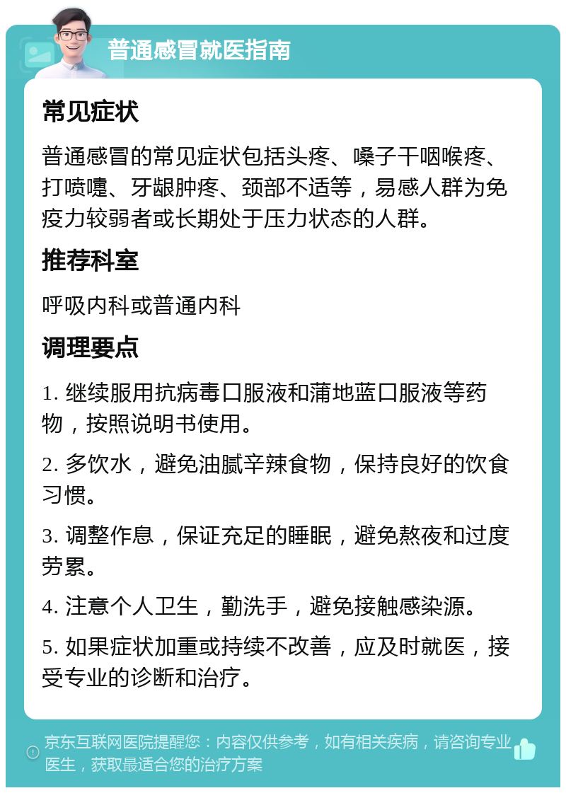 普通感冒就医指南 常见症状 普通感冒的常见症状包括头疼、嗓子干咽喉疼、打喷嚏、牙龈肿疼、颈部不适等，易感人群为免疫力较弱者或长期处于压力状态的人群。 推荐科室 呼吸内科或普通内科 调理要点 1. 继续服用抗病毒口服液和蒲地蓝口服液等药物，按照说明书使用。 2. 多饮水，避免油腻辛辣食物，保持良好的饮食习惯。 3. 调整作息，保证充足的睡眠，避免熬夜和过度劳累。 4. 注意个人卫生，勤洗手，避免接触感染源。 5. 如果症状加重或持续不改善，应及时就医，接受专业的诊断和治疗。