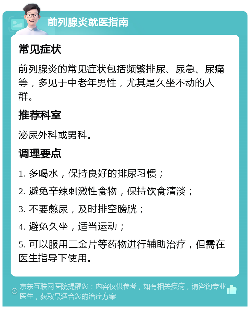 前列腺炎就医指南 常见症状 前列腺炎的常见症状包括频繁排尿、尿急、尿痛等，多见于中老年男性，尤其是久坐不动的人群。 推荐科室 泌尿外科或男科。 调理要点 1. 多喝水，保持良好的排尿习惯； 2. 避免辛辣刺激性食物，保持饮食清淡； 3. 不要憋尿，及时排空膀胱； 4. 避免久坐，适当运动； 5. 可以服用三金片等药物进行辅助治疗，但需在医生指导下使用。