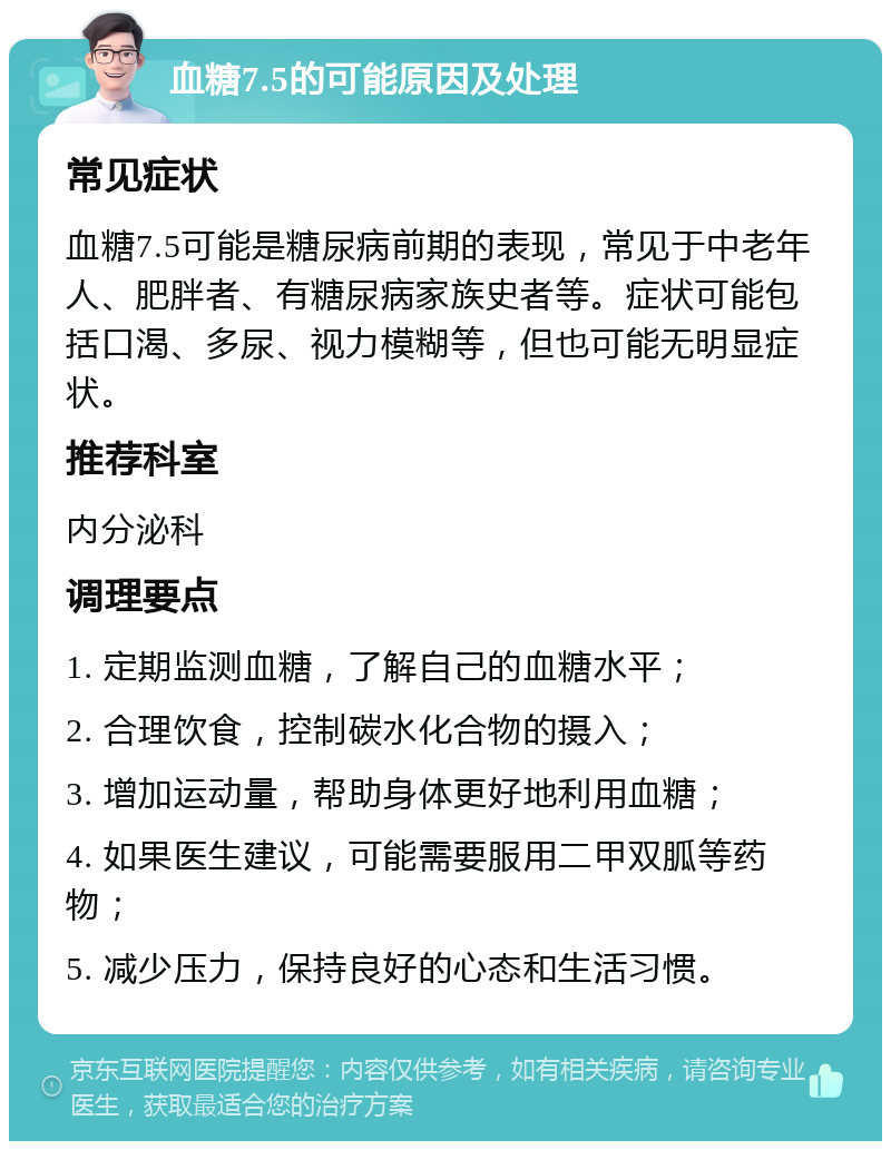 血糖7.5的可能原因及处理 常见症状 血糖7.5可能是糖尿病前期的表现，常见于中老年人、肥胖者、有糖尿病家族史者等。症状可能包括口渴、多尿、视力模糊等，但也可能无明显症状。 推荐科室 内分泌科 调理要点 1. 定期监测血糖，了解自己的血糖水平； 2. 合理饮食，控制碳水化合物的摄入； 3. 增加运动量，帮助身体更好地利用血糖； 4. 如果医生建议，可能需要服用二甲双胍等药物； 5. 减少压力，保持良好的心态和生活习惯。