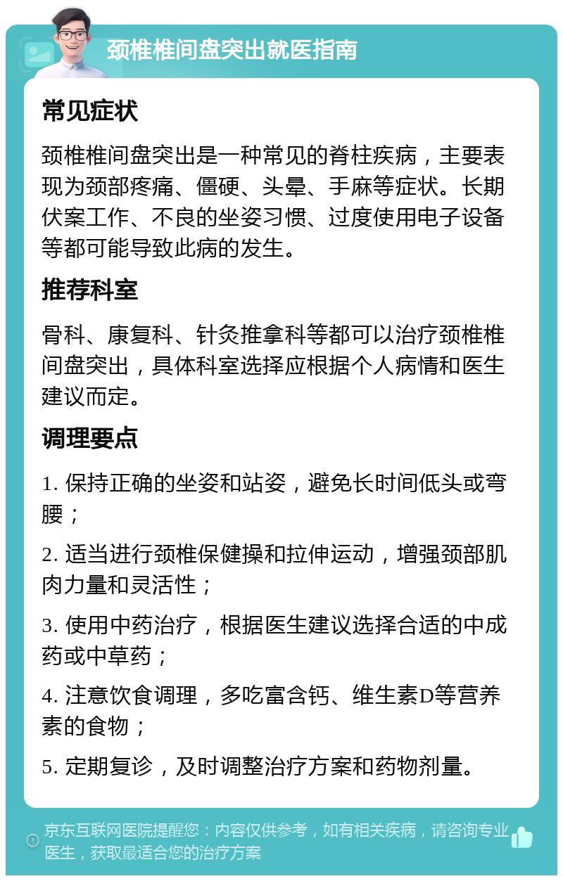 颈椎椎间盘突出就医指南 常见症状 颈椎椎间盘突出是一种常见的脊柱疾病，主要表现为颈部疼痛、僵硬、头晕、手麻等症状。长期伏案工作、不良的坐姿习惯、过度使用电子设备等都可能导致此病的发生。 推荐科室 骨科、康复科、针灸推拿科等都可以治疗颈椎椎间盘突出，具体科室选择应根据个人病情和医生建议而定。 调理要点 1. 保持正确的坐姿和站姿，避免长时间低头或弯腰； 2. 适当进行颈椎保健操和拉伸运动，增强颈部肌肉力量和灵活性； 3. 使用中药治疗，根据医生建议选择合适的中成药或中草药； 4. 注意饮食调理，多吃富含钙、维生素D等营养素的食物； 5. 定期复诊，及时调整治疗方案和药物剂量。