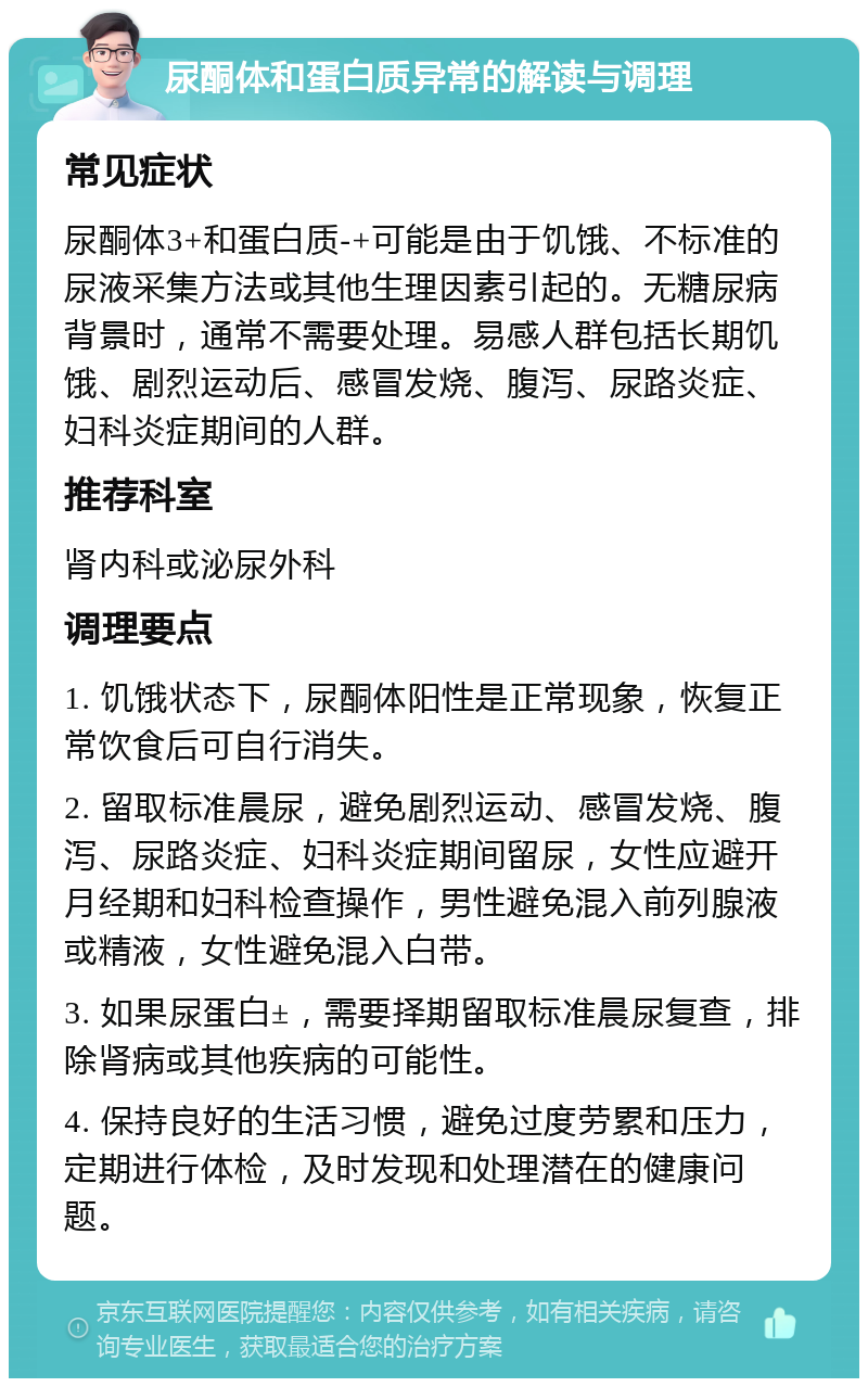 尿酮体和蛋白质异常的解读与调理 常见症状 尿酮体3+和蛋白质-+可能是由于饥饿、不标准的尿液采集方法或其他生理因素引起的。无糖尿病背景时，通常不需要处理。易感人群包括长期饥饿、剧烈运动后、感冒发烧、腹泻、尿路炎症、妇科炎症期间的人群。 推荐科室 肾内科或泌尿外科 调理要点 1. 饥饿状态下，尿酮体阳性是正常现象，恢复正常饮食后可自行消失。 2. 留取标准晨尿，避免剧烈运动、感冒发烧、腹泻、尿路炎症、妇科炎症期间留尿，女性应避开月经期和妇科检查操作，男性避免混入前列腺液或精液，女性避免混入白带。 3. 如果尿蛋白±，需要择期留取标准晨尿复查，排除肾病或其他疾病的可能性。 4. 保持良好的生活习惯，避免过度劳累和压力，定期进行体检，及时发现和处理潜在的健康问题。