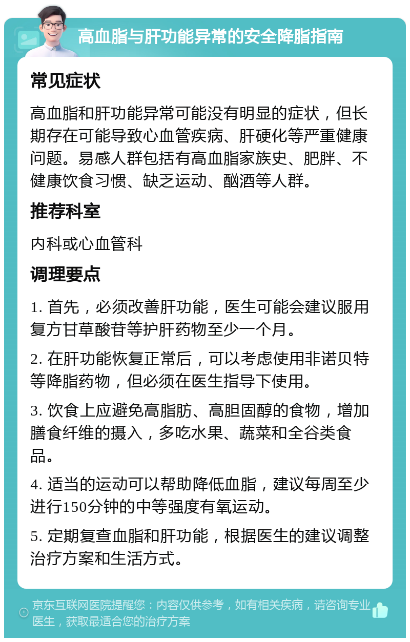 高血脂与肝功能异常的安全降脂指南 常见症状 高血脂和肝功能异常可能没有明显的症状，但长期存在可能导致心血管疾病、肝硬化等严重健康问题。易感人群包括有高血脂家族史、肥胖、不健康饮食习惯、缺乏运动、酗酒等人群。 推荐科室 内科或心血管科 调理要点 1. 首先，必须改善肝功能，医生可能会建议服用复方甘草酸苷等护肝药物至少一个月。 2. 在肝功能恢复正常后，可以考虑使用非诺贝特等降脂药物，但必须在医生指导下使用。 3. 饮食上应避免高脂肪、高胆固醇的食物，增加膳食纤维的摄入，多吃水果、蔬菜和全谷类食品。 4. 适当的运动可以帮助降低血脂，建议每周至少进行150分钟的中等强度有氧运动。 5. 定期复查血脂和肝功能，根据医生的建议调整治疗方案和生活方式。