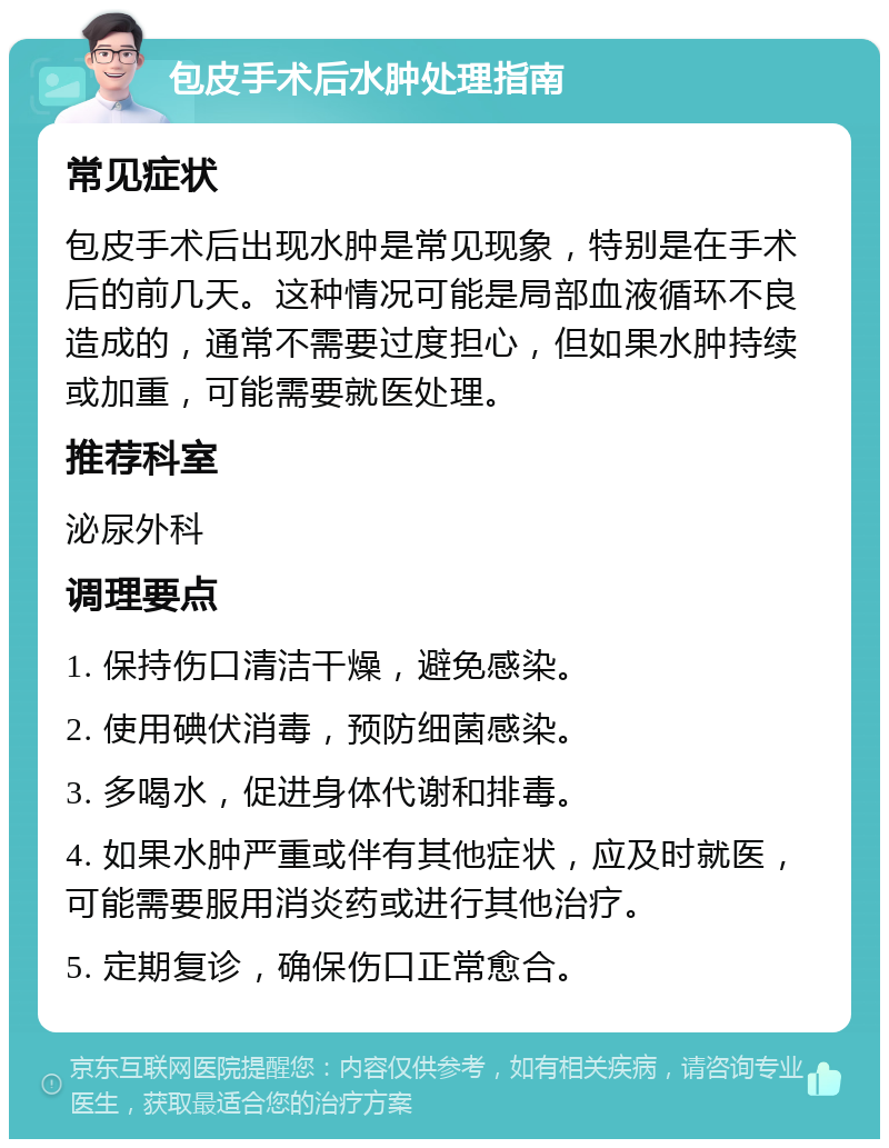 包皮手术后水肿处理指南 常见症状 包皮手术后出现水肿是常见现象，特别是在手术后的前几天。这种情况可能是局部血液循环不良造成的，通常不需要过度担心，但如果水肿持续或加重，可能需要就医处理。 推荐科室 泌尿外科 调理要点 1. 保持伤口清洁干燥，避免感染。 2. 使用碘伏消毒，预防细菌感染。 3. 多喝水，促进身体代谢和排毒。 4. 如果水肿严重或伴有其他症状，应及时就医，可能需要服用消炎药或进行其他治疗。 5. 定期复诊，确保伤口正常愈合。