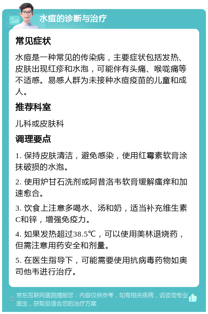 水痘的诊断与治疗 常见症状 水痘是一种常见的传染病，主要症状包括发热、皮肤出现红疹和水泡，可能伴有头痛、喉咙痛等不适感。易感人群为未接种水痘疫苗的儿童和成人。 推荐科室 儿科或皮肤科 调理要点 1. 保持皮肤清洁，避免感染，使用红霉素软膏涂抹破损的水泡。 2. 使用炉甘石洗剂或阿昔洛韦软膏缓解瘙痒和加速愈合。 3. 饮食上注意多喝水、汤和奶，适当补充维生素C和锌，增强免疫力。 4. 如果发热超过38.5℃，可以使用美林退烧药，但需注意用药安全和剂量。 5. 在医生指导下，可能需要使用抗病毒药物如奥司他韦进行治疗。