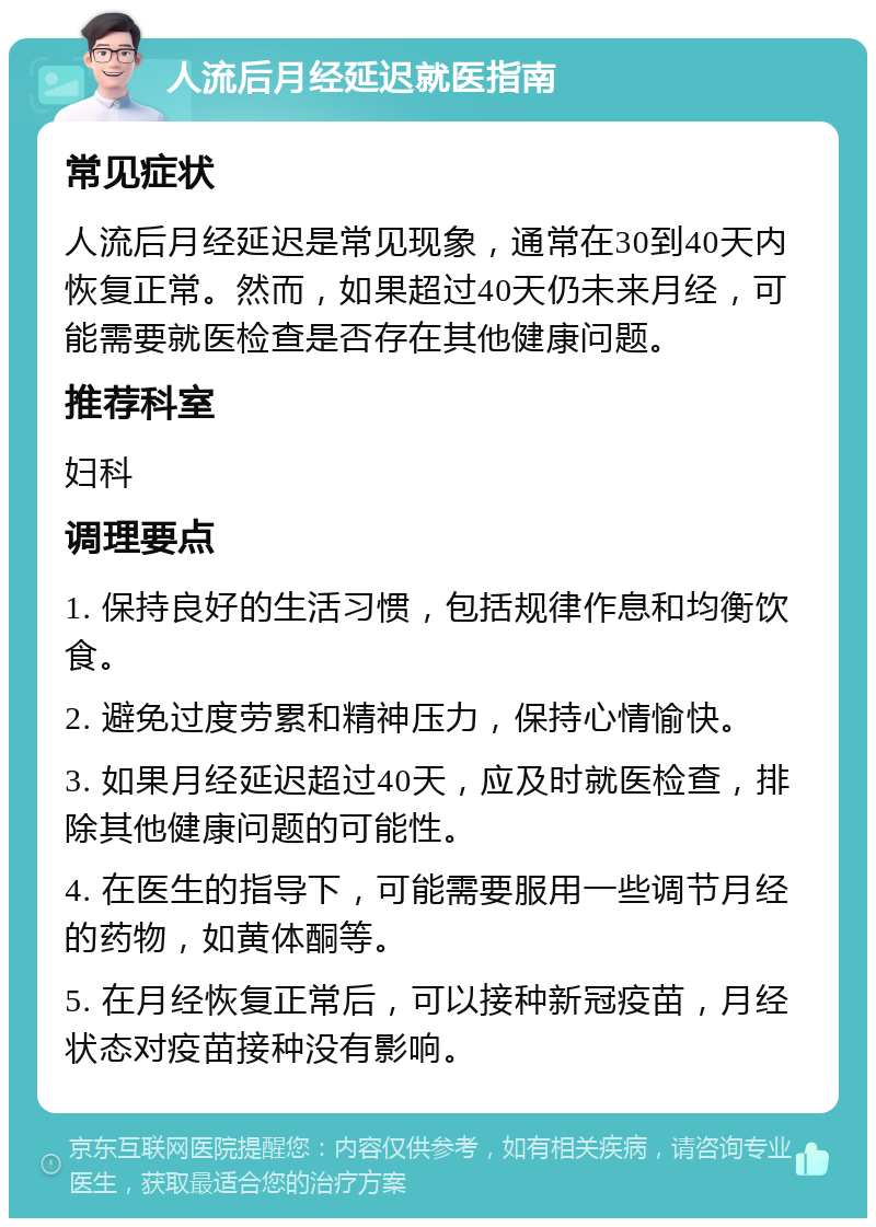 人流后月经延迟就医指南 常见症状 人流后月经延迟是常见现象，通常在30到40天内恢复正常。然而，如果超过40天仍未来月经，可能需要就医检查是否存在其他健康问题。 推荐科室 妇科 调理要点 1. 保持良好的生活习惯，包括规律作息和均衡饮食。 2. 避免过度劳累和精神压力，保持心情愉快。 3. 如果月经延迟超过40天，应及时就医检查，排除其他健康问题的可能性。 4. 在医生的指导下，可能需要服用一些调节月经的药物，如黄体酮等。 5. 在月经恢复正常后，可以接种新冠疫苗，月经状态对疫苗接种没有影响。