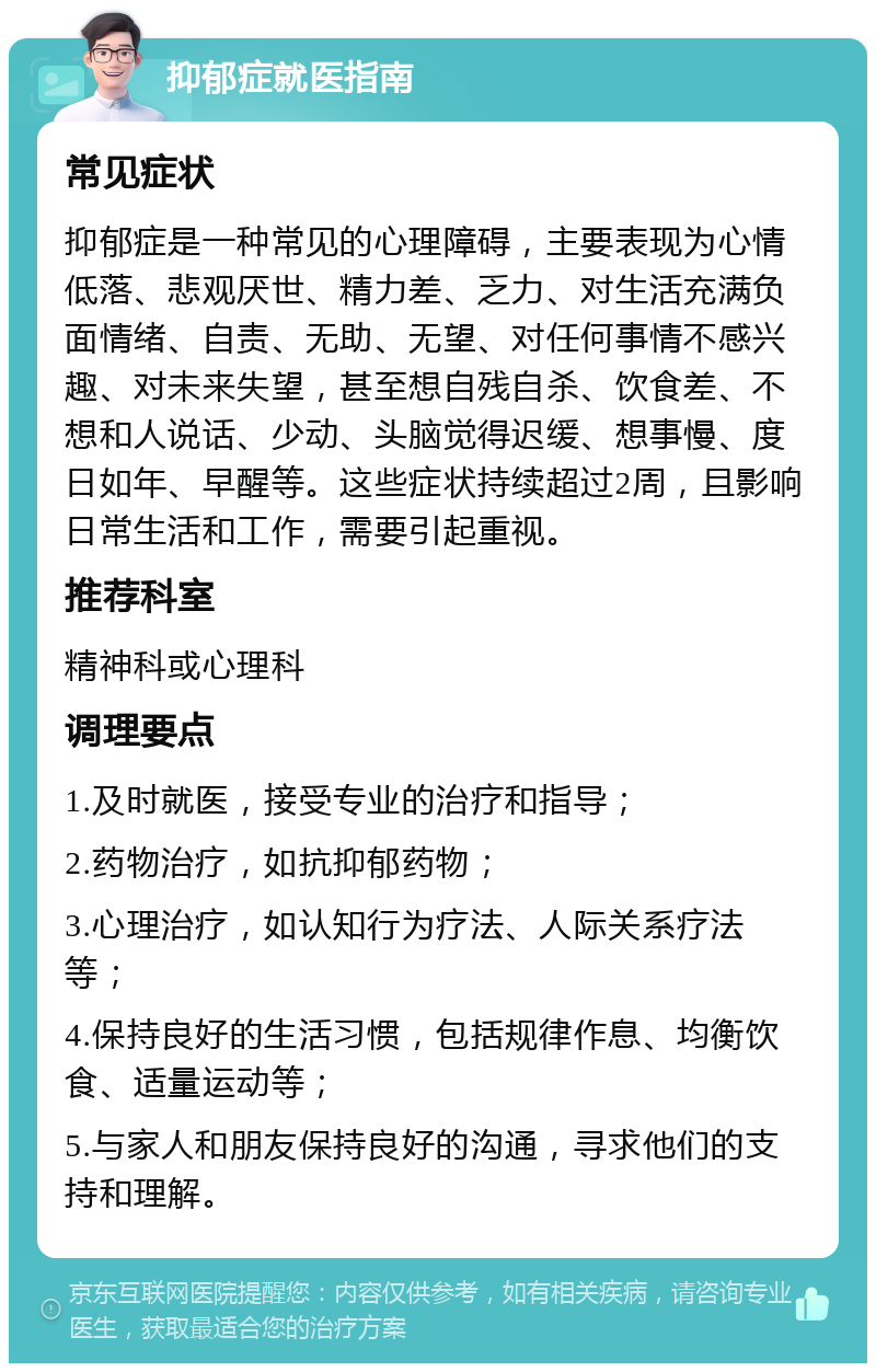 抑郁症就医指南 常见症状 抑郁症是一种常见的心理障碍，主要表现为心情低落、悲观厌世、精力差、乏力、对生活充满负面情绪、自责、无助、无望、对任何事情不感兴趣、对未来失望，甚至想自残自杀、饮食差、不想和人说话、少动、头脑觉得迟缓、想事慢、度日如年、早醒等。这些症状持续超过2周，且影响日常生活和工作，需要引起重视。 推荐科室 精神科或心理科 调理要点 1.及时就医，接受专业的治疗和指导； 2.药物治疗，如抗抑郁药物； 3.心理治疗，如认知行为疗法、人际关系疗法等； 4.保持良好的生活习惯，包括规律作息、均衡饮食、适量运动等； 5.与家人和朋友保持良好的沟通，寻求他们的支持和理解。