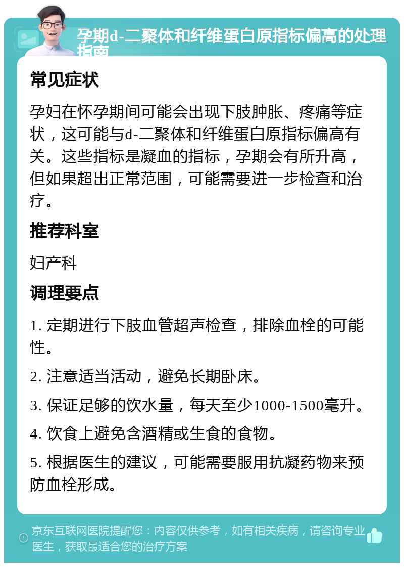 孕期d-二聚体和纤维蛋白原指标偏高的处理指南 常见症状 孕妇在怀孕期间可能会出现下肢肿胀、疼痛等症状，这可能与d-二聚体和纤维蛋白原指标偏高有关。这些指标是凝血的指标，孕期会有所升高，但如果超出正常范围，可能需要进一步检查和治疗。 推荐科室 妇产科 调理要点 1. 定期进行下肢血管超声检查，排除血栓的可能性。 2. 注意适当活动，避免长期卧床。 3. 保证足够的饮水量，每天至少1000-1500毫升。 4. 饮食上避免含酒精或生食的食物。 5. 根据医生的建议，可能需要服用抗凝药物来预防血栓形成。