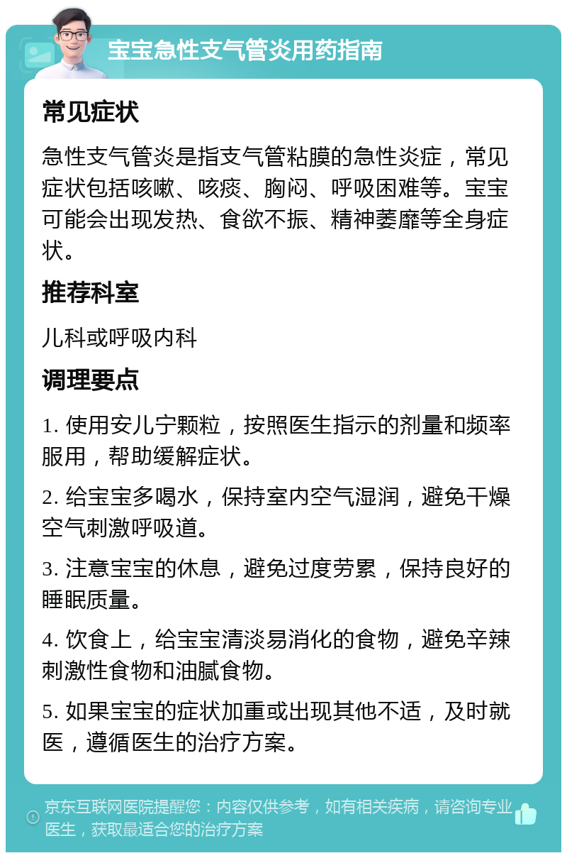 宝宝急性支气管炎用药指南 常见症状 急性支气管炎是指支气管粘膜的急性炎症，常见症状包括咳嗽、咳痰、胸闷、呼吸困难等。宝宝可能会出现发热、食欲不振、精神萎靡等全身症状。 推荐科室 儿科或呼吸内科 调理要点 1. 使用安儿宁颗粒，按照医生指示的剂量和频率服用，帮助缓解症状。 2. 给宝宝多喝水，保持室内空气湿润，避免干燥空气刺激呼吸道。 3. 注意宝宝的休息，避免过度劳累，保持良好的睡眠质量。 4. 饮食上，给宝宝清淡易消化的食物，避免辛辣刺激性食物和油腻食物。 5. 如果宝宝的症状加重或出现其他不适，及时就医，遵循医生的治疗方案。