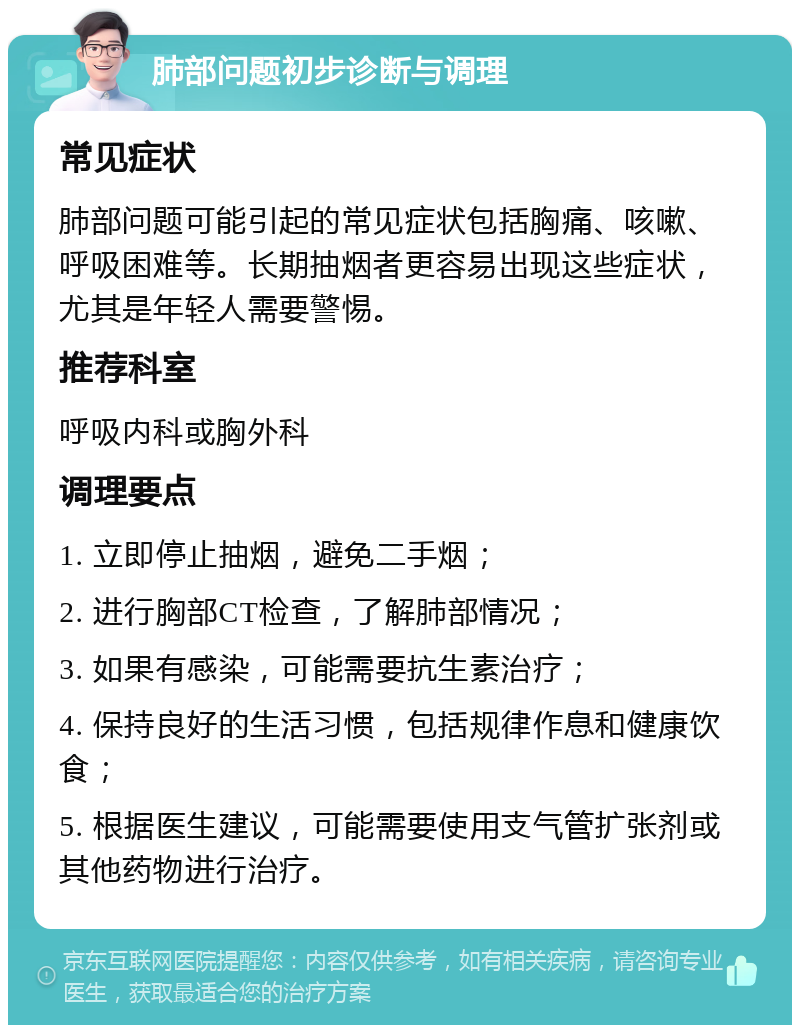 肺部问题初步诊断与调理 常见症状 肺部问题可能引起的常见症状包括胸痛、咳嗽、呼吸困难等。长期抽烟者更容易出现这些症状，尤其是年轻人需要警惕。 推荐科室 呼吸内科或胸外科 调理要点 1. 立即停止抽烟，避免二手烟； 2. 进行胸部CT检查，了解肺部情况； 3. 如果有感染，可能需要抗生素治疗； 4. 保持良好的生活习惯，包括规律作息和健康饮食； 5. 根据医生建议，可能需要使用支气管扩张剂或其他药物进行治疗。