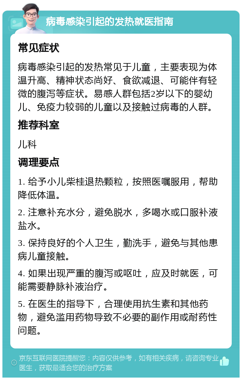 病毒感染引起的发热就医指南 常见症状 病毒感染引起的发热常见于儿童，主要表现为体温升高、精神状态尚好、食欲减退、可能伴有轻微的腹泻等症状。易感人群包括2岁以下的婴幼儿、免疫力较弱的儿童以及接触过病毒的人群。 推荐科室 儿科 调理要点 1. 给予小儿柴桂退热颗粒，按照医嘱服用，帮助降低体温。 2. 注意补充水分，避免脱水，多喝水或口服补液盐水。 3. 保持良好的个人卫生，勤洗手，避免与其他患病儿童接触。 4. 如果出现严重的腹泻或呕吐，应及时就医，可能需要静脉补液治疗。 5. 在医生的指导下，合理使用抗生素和其他药物，避免滥用药物导致不必要的副作用或耐药性问题。