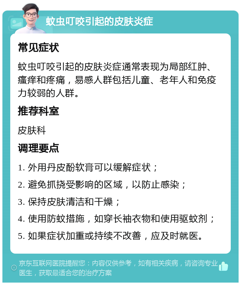 蚊虫叮咬引起的皮肤炎症 常见症状 蚊虫叮咬引起的皮肤炎症通常表现为局部红肿、瘙痒和疼痛，易感人群包括儿童、老年人和免疫力较弱的人群。 推荐科室 皮肤科 调理要点 1. 外用丹皮酚软膏可以缓解症状； 2. 避免抓挠受影响的区域，以防止感染； 3. 保持皮肤清洁和干燥； 4. 使用防蚊措施，如穿长袖衣物和使用驱蚊剂； 5. 如果症状加重或持续不改善，应及时就医。