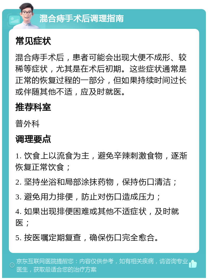 混合痔手术后调理指南 常见症状 混合痔手术后，患者可能会出现大便不成形、较稀等症状，尤其是在术后初期。这些症状通常是正常的恢复过程的一部分，但如果持续时间过长或伴随其他不适，应及时就医。 推荐科室 普外科 调理要点 1. 饮食上以流食为主，避免辛辣刺激食物，逐渐恢复正常饮食； 2. 坚持坐浴和局部涂抹药物，保持伤口清洁； 3. 避免用力排便，防止对伤口造成压力； 4. 如果出现排便困难或其他不适症状，及时就医； 5. 按医嘱定期复查，确保伤口完全愈合。