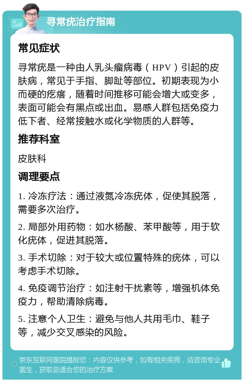 寻常疣治疗指南 常见症状 寻常疣是一种由人乳头瘤病毒（HPV）引起的皮肤病，常见于手指、脚趾等部位。初期表现为小而硬的疙瘩，随着时间推移可能会增大或变多，表面可能会有黑点或出血。易感人群包括免疫力低下者、经常接触水或化学物质的人群等。 推荐科室 皮肤科 调理要点 1. 冷冻疗法：通过液氮冷冻疣体，促使其脱落，需要多次治疗。 2. 局部外用药物：如水杨酸、苯甲酸等，用于软化疣体，促进其脱落。 3. 手术切除：对于较大或位置特殊的疣体，可以考虑手术切除。 4. 免疫调节治疗：如注射干扰素等，增强机体免疫力，帮助清除病毒。 5. 注意个人卫生：避免与他人共用毛巾、鞋子等，减少交叉感染的风险。