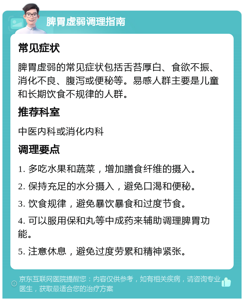 脾胃虚弱调理指南 常见症状 脾胃虚弱的常见症状包括舌苔厚白、食欲不振、消化不良、腹泻或便秘等。易感人群主要是儿童和长期饮食不规律的人群。 推荐科室 中医内科或消化内科 调理要点 1. 多吃水果和蔬菜，增加膳食纤维的摄入。 2. 保持充足的水分摄入，避免口渴和便秘。 3. 饮食规律，避免暴饮暴食和过度节食。 4. 可以服用保和丸等中成药来辅助调理脾胃功能。 5. 注意休息，避免过度劳累和精神紧张。