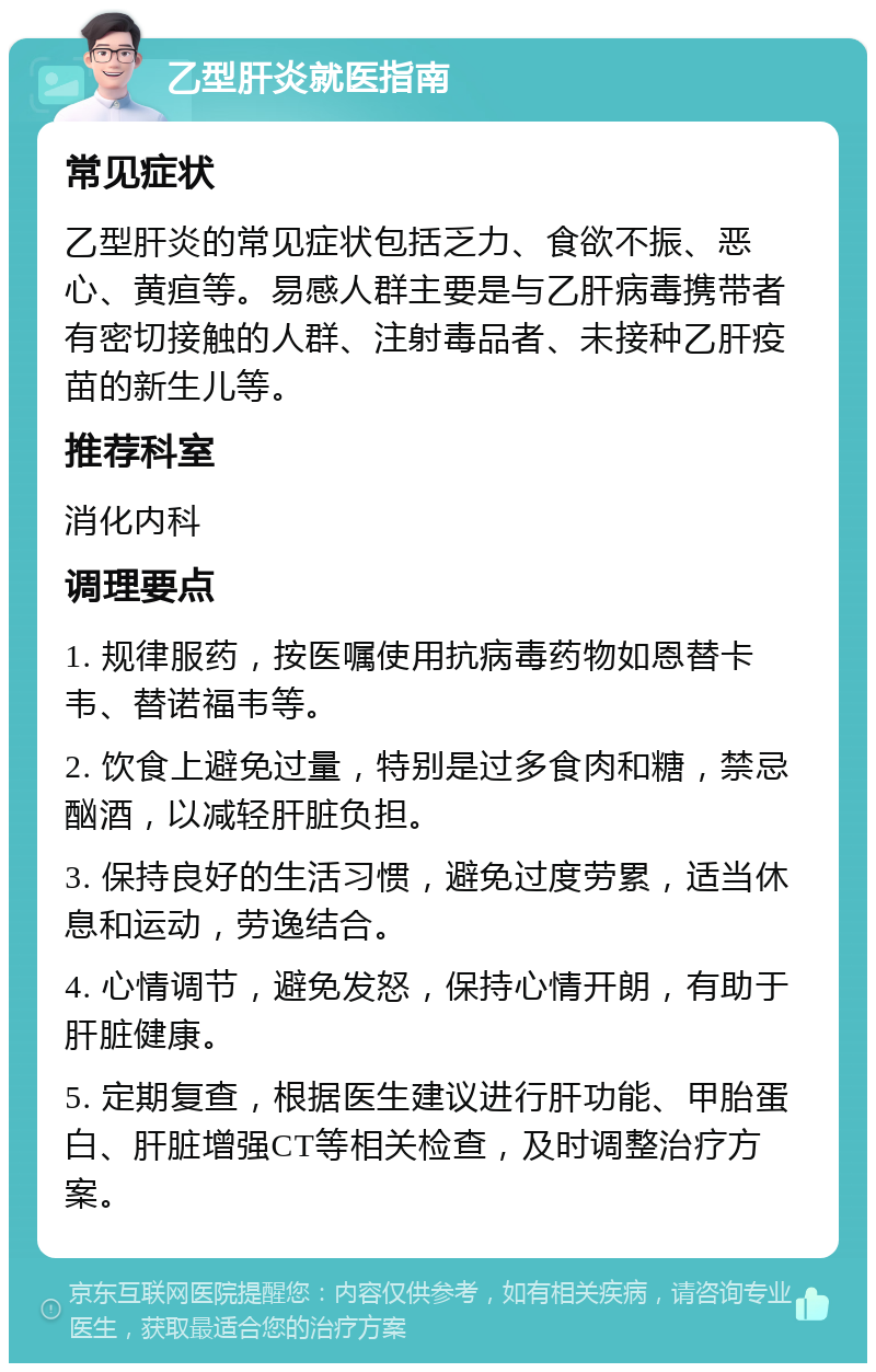 乙型肝炎就医指南 常见症状 乙型肝炎的常见症状包括乏力、食欲不振、恶心、黄疸等。易感人群主要是与乙肝病毒携带者有密切接触的人群、注射毒品者、未接种乙肝疫苗的新生儿等。 推荐科室 消化内科 调理要点 1. 规律服药，按医嘱使用抗病毒药物如恩替卡韦、替诺福韦等。 2. 饮食上避免过量，特别是过多食肉和糖，禁忌酗酒，以减轻肝脏负担。 3. 保持良好的生活习惯，避免过度劳累，适当休息和运动，劳逸结合。 4. 心情调节，避免发怒，保持心情开朗，有助于肝脏健康。 5. 定期复查，根据医生建议进行肝功能、甲胎蛋白、肝脏增强CT等相关检查，及时调整治疗方案。