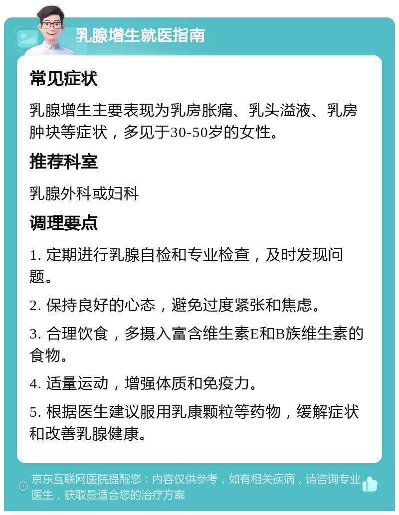 乳腺增生就医指南 常见症状 乳腺增生主要表现为乳房胀痛、乳头溢液、乳房肿块等症状，多见于30-50岁的女性。 推荐科室 乳腺外科或妇科 调理要点 1. 定期进行乳腺自检和专业检查，及时发现问题。 2. 保持良好的心态，避免过度紧张和焦虑。 3. 合理饮食，多摄入富含维生素E和B族维生素的食物。 4. 适量运动，增强体质和免疫力。 5. 根据医生建议服用乳康颗粒等药物，缓解症状和改善乳腺健康。