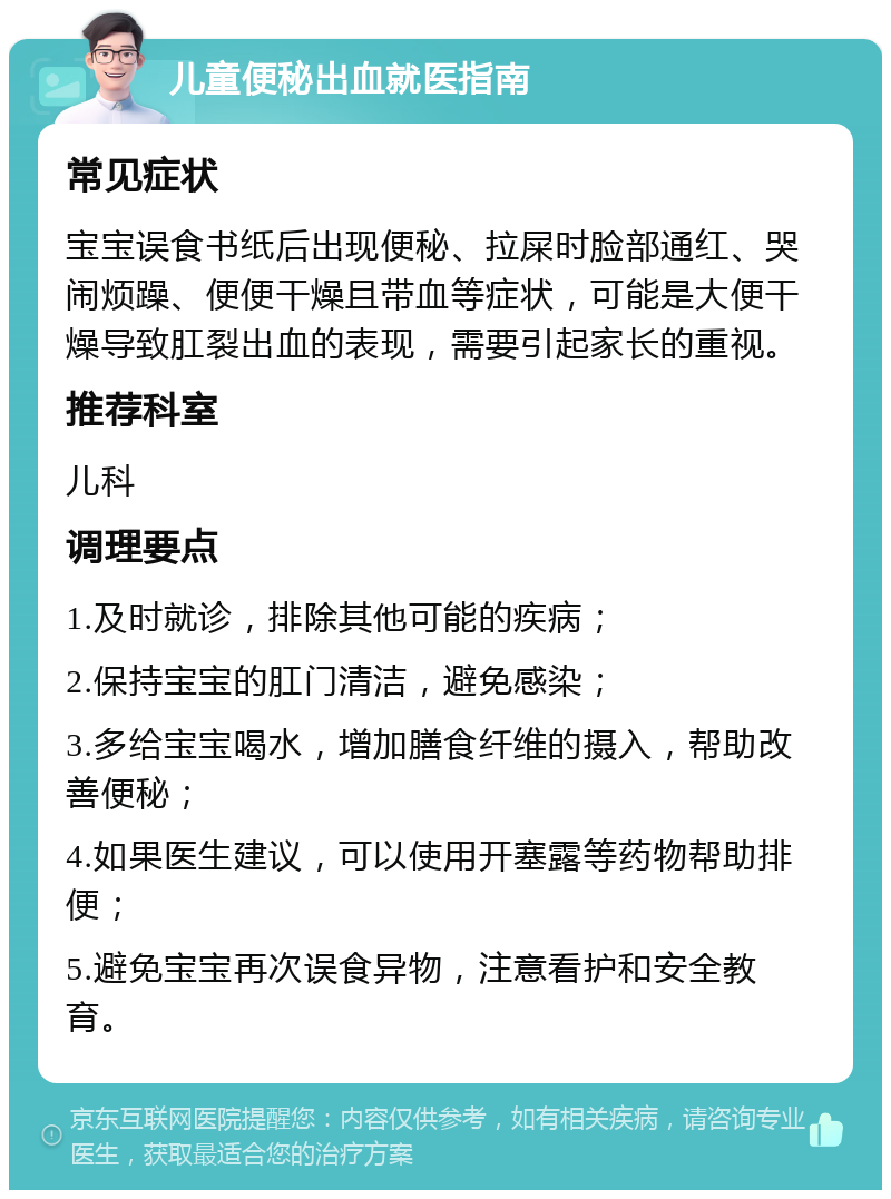 儿童便秘出血就医指南 常见症状 宝宝误食书纸后出现便秘、拉屎时脸部通红、哭闹烦躁、便便干燥且带血等症状，可能是大便干燥导致肛裂出血的表现，需要引起家长的重视。 推荐科室 儿科 调理要点 1.及时就诊，排除其他可能的疾病； 2.保持宝宝的肛门清洁，避免感染； 3.多给宝宝喝水，增加膳食纤维的摄入，帮助改善便秘； 4.如果医生建议，可以使用开塞露等药物帮助排便； 5.避免宝宝再次误食异物，注意看护和安全教育。