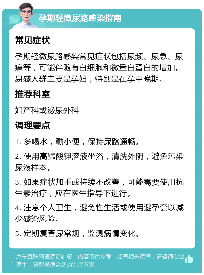 孕期轻微尿路感染指南 常见症状 孕期轻微尿路感染常见症状包括尿频、尿急、尿痛等，可能伴随有白细胞和微量白蛋白的增加。易感人群主要是孕妇，特别是在孕中晚期。 推荐科室 妇产科或泌尿外科 调理要点 1. 多喝水，勤小便，保持尿路通畅。 2. 使用高锰酸钾溶液坐浴，清洗外阴，避免污染尿液样本。 3. 如果症状加重或持续不改善，可能需要使用抗生素治疗，应在医生指导下进行。 4. 注意个人卫生，避免性生活或使用避孕套以减少感染风险。 5. 定期复查尿常规，监测病情变化。