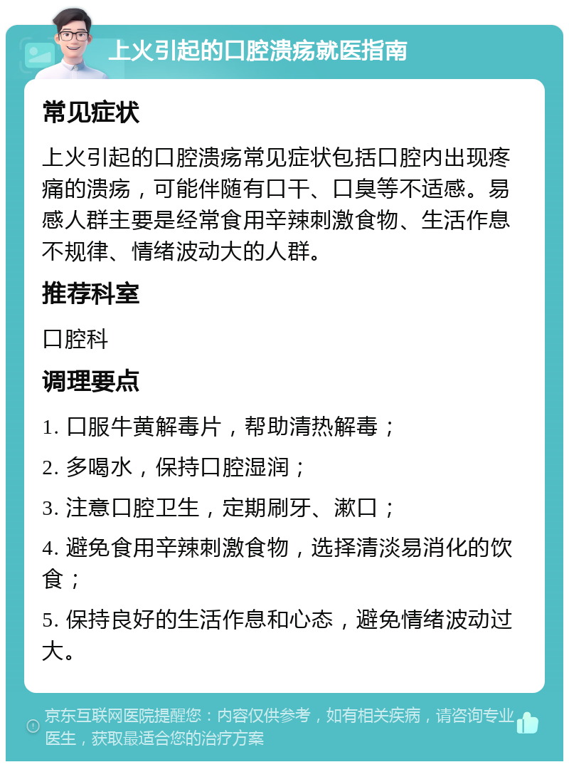 上火引起的口腔溃疡就医指南 常见症状 上火引起的口腔溃疡常见症状包括口腔内出现疼痛的溃疡，可能伴随有口干、口臭等不适感。易感人群主要是经常食用辛辣刺激食物、生活作息不规律、情绪波动大的人群。 推荐科室 口腔科 调理要点 1. 口服牛黄解毒片，帮助清热解毒； 2. 多喝水，保持口腔湿润； 3. 注意口腔卫生，定期刷牙、漱口； 4. 避免食用辛辣刺激食物，选择清淡易消化的饮食； 5. 保持良好的生活作息和心态，避免情绪波动过大。