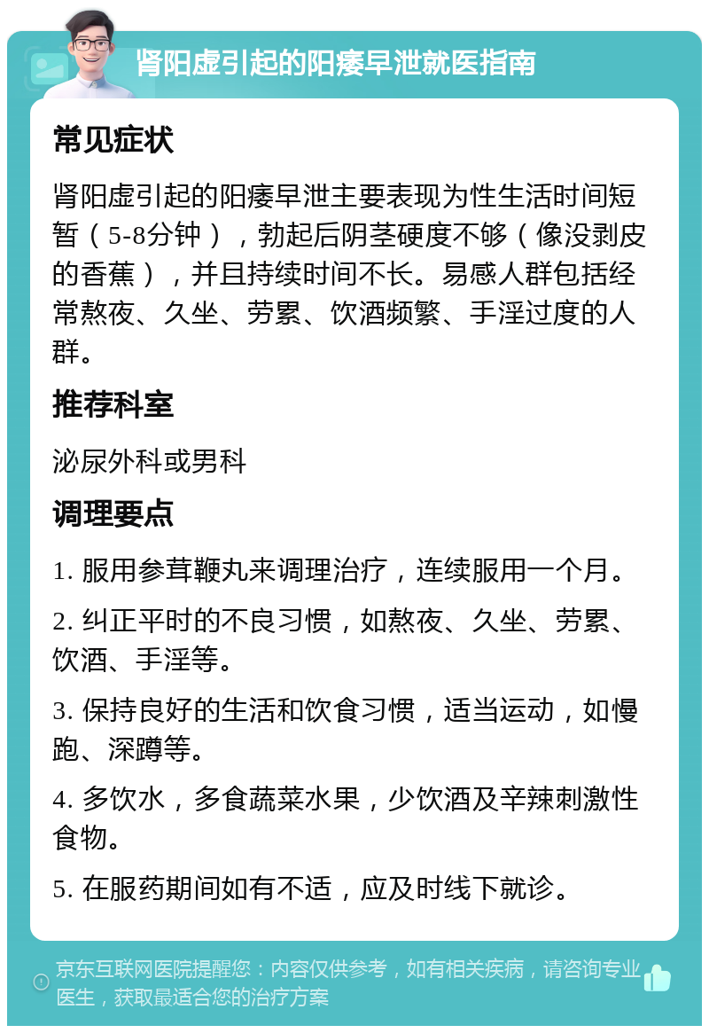 肾阳虚引起的阳痿早泄就医指南 常见症状 肾阳虚引起的阳痿早泄主要表现为性生活时间短暂（5-8分钟），勃起后阴茎硬度不够（像没剥皮的香蕉），并且持续时间不长。易感人群包括经常熬夜、久坐、劳累、饮酒频繁、手淫过度的人群。 推荐科室 泌尿外科或男科 调理要点 1. 服用参茸鞭丸来调理治疗，连续服用一个月。 2. 纠正平时的不良习惯，如熬夜、久坐、劳累、饮酒、手淫等。 3. 保持良好的生活和饮食习惯，适当运动，如慢跑、深蹲等。 4. 多饮水，多食蔬菜水果，少饮酒及辛辣刺激性食物。 5. 在服药期间如有不适，应及时线下就诊。