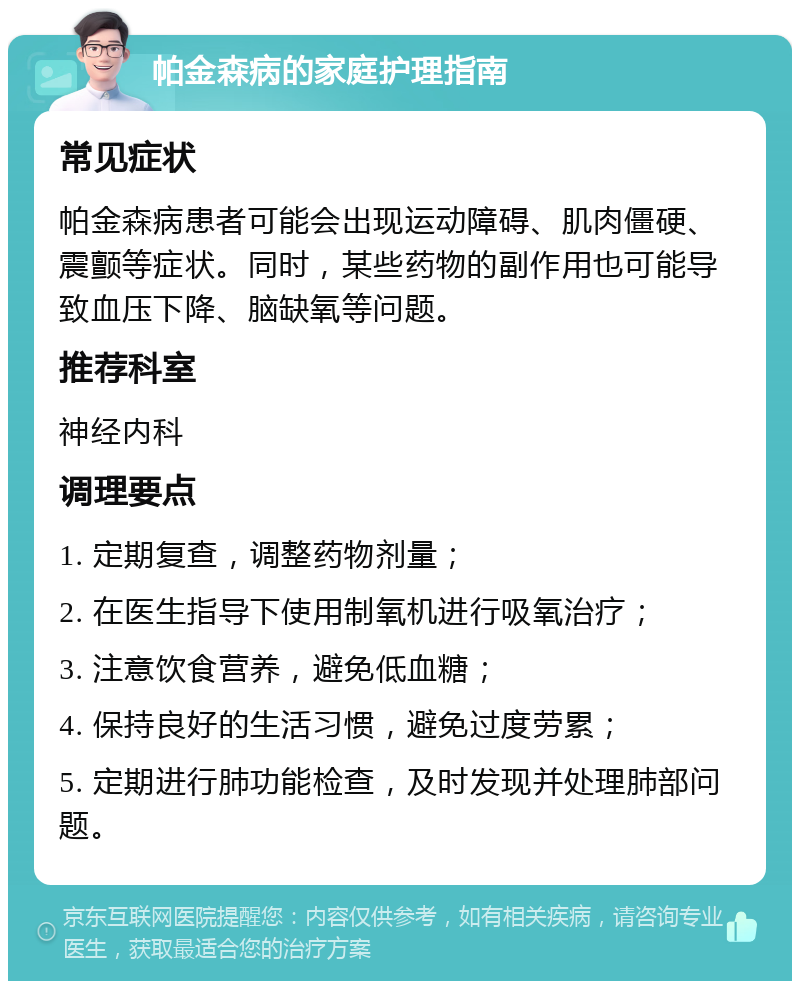 帕金森病的家庭护理指南 常见症状 帕金森病患者可能会出现运动障碍、肌肉僵硬、震颤等症状。同时，某些药物的副作用也可能导致血压下降、脑缺氧等问题。 推荐科室 神经内科 调理要点 1. 定期复查，调整药物剂量； 2. 在医生指导下使用制氧机进行吸氧治疗； 3. 注意饮食营养，避免低血糖； 4. 保持良好的生活习惯，避免过度劳累； 5. 定期进行肺功能检查，及时发现并处理肺部问题。