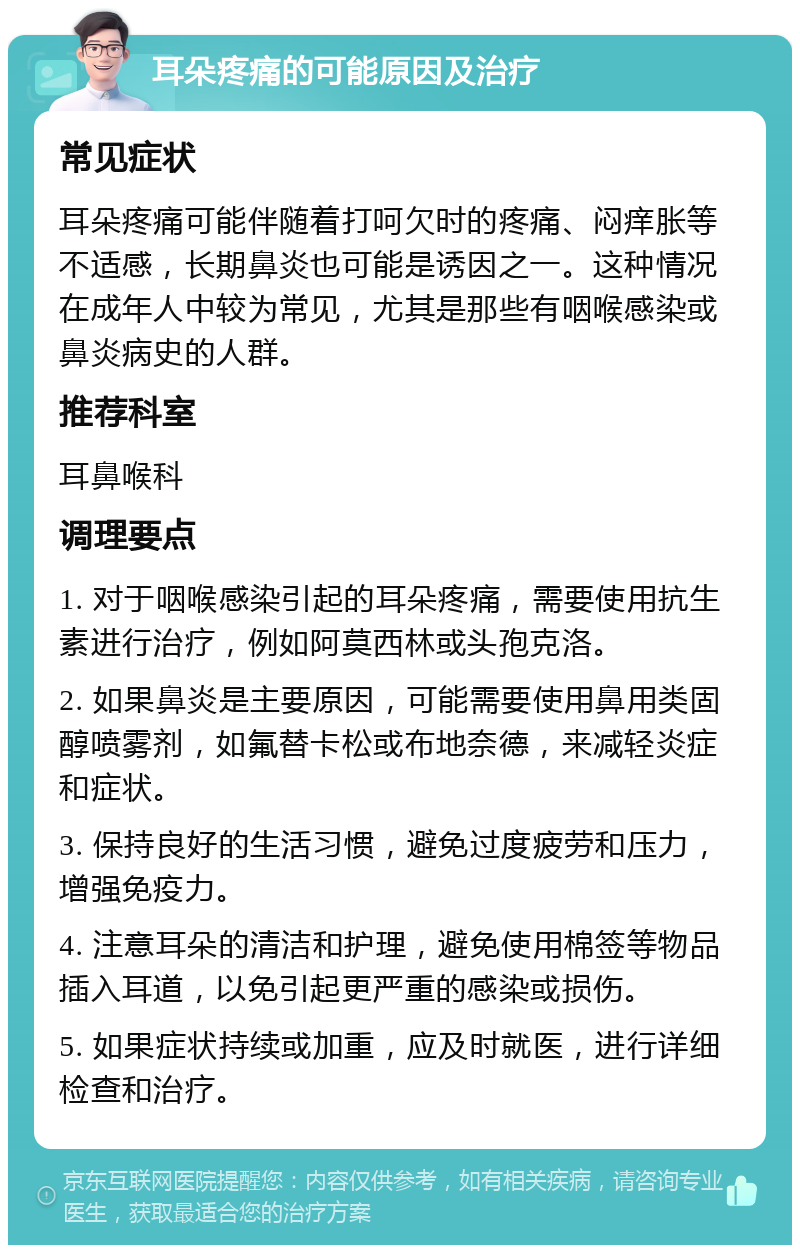 耳朵疼痛的可能原因及治疗 常见症状 耳朵疼痛可能伴随着打呵欠时的疼痛、闷痒胀等不适感，长期鼻炎也可能是诱因之一。这种情况在成年人中较为常见，尤其是那些有咽喉感染或鼻炎病史的人群。 推荐科室 耳鼻喉科 调理要点 1. 对于咽喉感染引起的耳朵疼痛，需要使用抗生素进行治疗，例如阿莫西林或头孢克洛。 2. 如果鼻炎是主要原因，可能需要使用鼻用类固醇喷雾剂，如氟替卡松或布地奈德，来减轻炎症和症状。 3. 保持良好的生活习惯，避免过度疲劳和压力，增强免疫力。 4. 注意耳朵的清洁和护理，避免使用棉签等物品插入耳道，以免引起更严重的感染或损伤。 5. 如果症状持续或加重，应及时就医，进行详细检查和治疗。