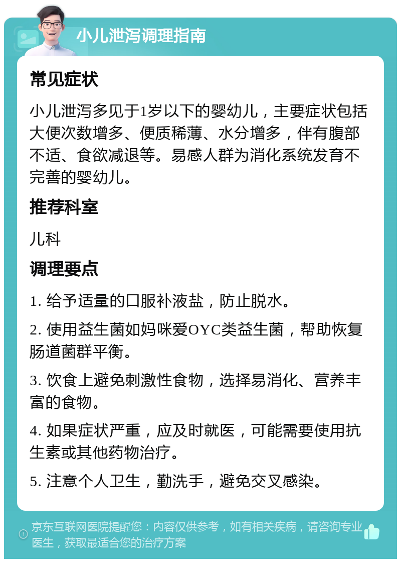 小儿泄泻调理指南 常见症状 小儿泄泻多见于1岁以下的婴幼儿，主要症状包括大便次数增多、便质稀薄、水分增多，伴有腹部不适、食欲减退等。易感人群为消化系统发育不完善的婴幼儿。 推荐科室 儿科 调理要点 1. 给予适量的口服补液盐，防止脱水。 2. 使用益生菌如妈咪爱OYC类益生菌，帮助恢复肠道菌群平衡。 3. 饮食上避免刺激性食物，选择易消化、营养丰富的食物。 4. 如果症状严重，应及时就医，可能需要使用抗生素或其他药物治疗。 5. 注意个人卫生，勤洗手，避免交叉感染。