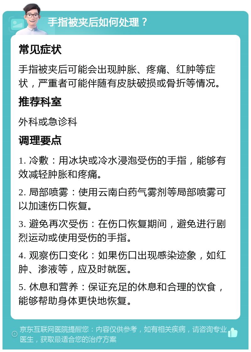 手指被夹后如何处理？ 常见症状 手指被夹后可能会出现肿胀、疼痛、红肿等症状，严重者可能伴随有皮肤破损或骨折等情况。 推荐科室 外科或急诊科 调理要点 1. 冷敷：用冰块或冷水浸泡受伤的手指，能够有效减轻肿胀和疼痛。 2. 局部喷雾：使用云南白药气雾剂等局部喷雾可以加速伤口恢复。 3. 避免再次受伤：在伤口恢复期间，避免进行剧烈运动或使用受伤的手指。 4. 观察伤口变化：如果伤口出现感染迹象，如红肿、渗液等，应及时就医。 5. 休息和营养：保证充足的休息和合理的饮食，能够帮助身体更快地恢复。