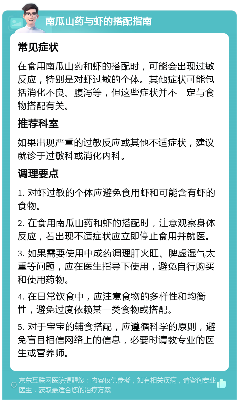 南瓜山药与虾的搭配指南 常见症状 在食用南瓜山药和虾的搭配时，可能会出现过敏反应，特别是对虾过敏的个体。其他症状可能包括消化不良、腹泻等，但这些症状并不一定与食物搭配有关。 推荐科室 如果出现严重的过敏反应或其他不适症状，建议就诊于过敏科或消化内科。 调理要点 1. 对虾过敏的个体应避免食用虾和可能含有虾的食物。 2. 在食用南瓜山药和虾的搭配时，注意观察身体反应，若出现不适症状应立即停止食用并就医。 3. 如果需要使用中成药调理肝火旺、脾虚湿气太重等问题，应在医生指导下使用，避免自行购买和使用药物。 4. 在日常饮食中，应注意食物的多样性和均衡性，避免过度依赖某一类食物或搭配。 5. 对于宝宝的辅食搭配，应遵循科学的原则，避免盲目相信网络上的信息，必要时请教专业的医生或营养师。