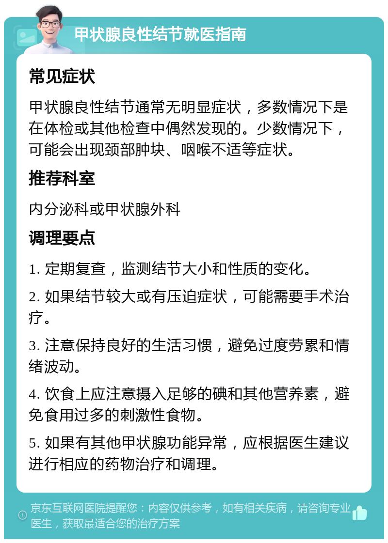 甲状腺良性结节就医指南 常见症状 甲状腺良性结节通常无明显症状，多数情况下是在体检或其他检查中偶然发现的。少数情况下，可能会出现颈部肿块、咽喉不适等症状。 推荐科室 内分泌科或甲状腺外科 调理要点 1. 定期复查，监测结节大小和性质的变化。 2. 如果结节较大或有压迫症状，可能需要手术治疗。 3. 注意保持良好的生活习惯，避免过度劳累和情绪波动。 4. 饮食上应注意摄入足够的碘和其他营养素，避免食用过多的刺激性食物。 5. 如果有其他甲状腺功能异常，应根据医生建议进行相应的药物治疗和调理。