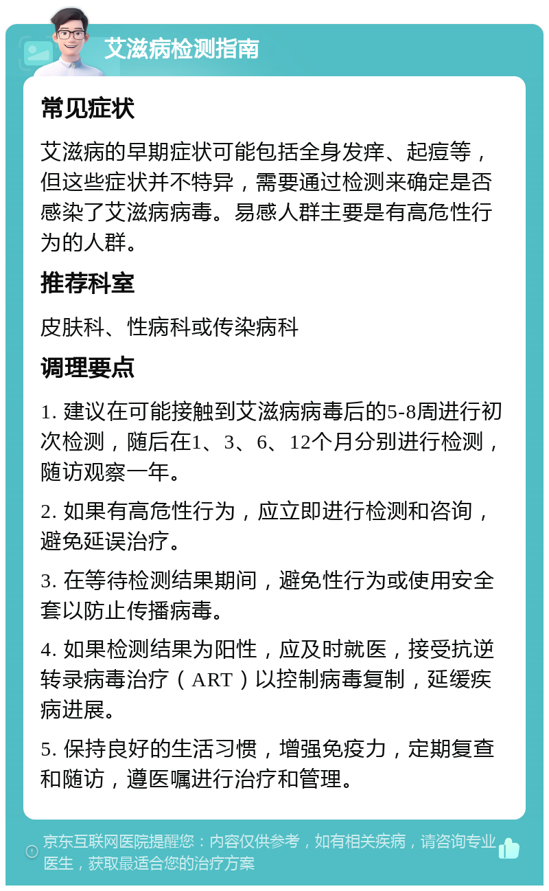 艾滋病检测指南 常见症状 艾滋病的早期症状可能包括全身发痒、起痘等，但这些症状并不特异，需要通过检测来确定是否感染了艾滋病病毒。易感人群主要是有高危性行为的人群。 推荐科室 皮肤科、性病科或传染病科 调理要点 1. 建议在可能接触到艾滋病病毒后的5-8周进行初次检测，随后在1、3、6、12个月分别进行检测，随访观察一年。 2. 如果有高危性行为，应立即进行检测和咨询，避免延误治疗。 3. 在等待检测结果期间，避免性行为或使用安全套以防止传播病毒。 4. 如果检测结果为阳性，应及时就医，接受抗逆转录病毒治疗（ART）以控制病毒复制，延缓疾病进展。 5. 保持良好的生活习惯，增强免疫力，定期复查和随访，遵医嘱进行治疗和管理。