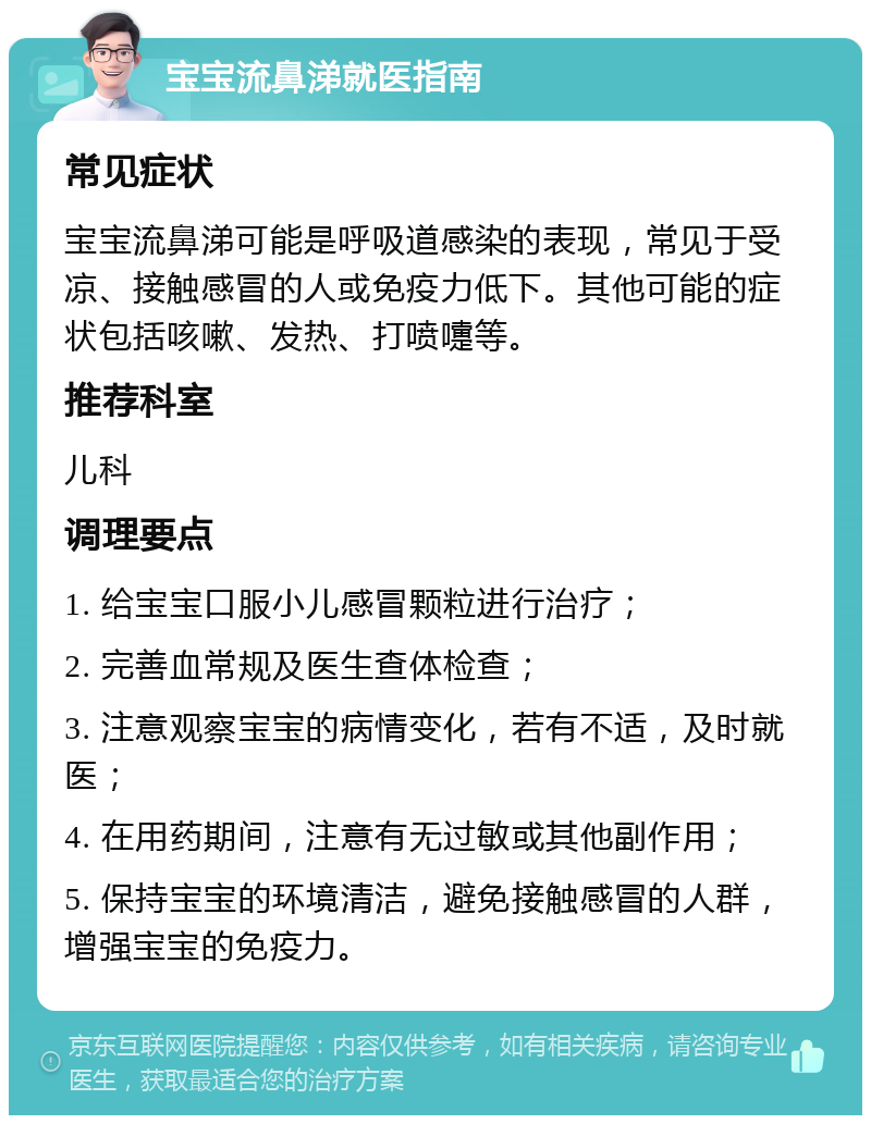 宝宝流鼻涕就医指南 常见症状 宝宝流鼻涕可能是呼吸道感染的表现，常见于受凉、接触感冒的人或免疫力低下。其他可能的症状包括咳嗽、发热、打喷嚏等。 推荐科室 儿科 调理要点 1. 给宝宝口服小儿感冒颗粒进行治疗； 2. 完善血常规及医生查体检查； 3. 注意观察宝宝的病情变化，若有不适，及时就医； 4. 在用药期间，注意有无过敏或其他副作用； 5. 保持宝宝的环境清洁，避免接触感冒的人群，增强宝宝的免疫力。