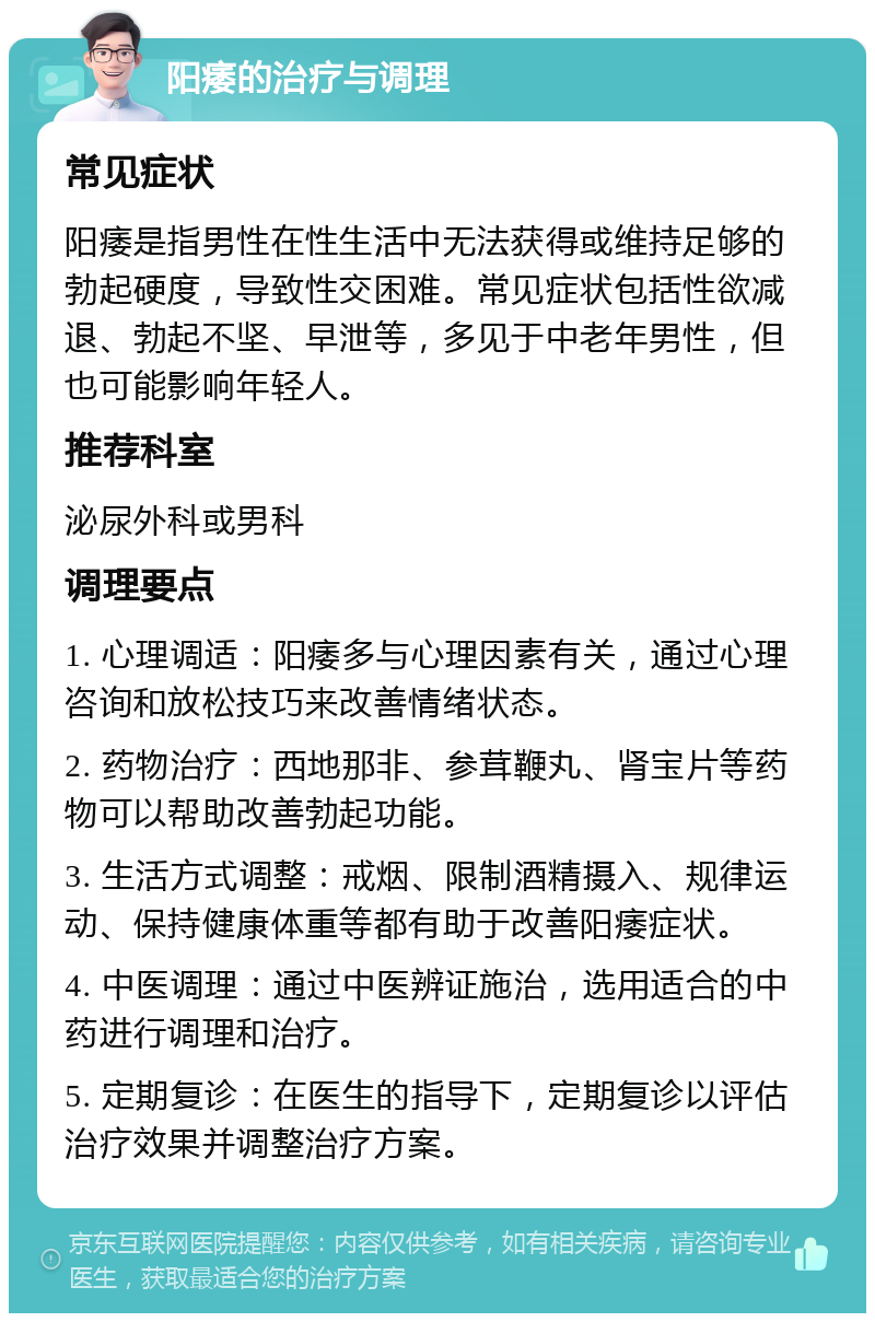 阳痿的治疗与调理 常见症状 阳痿是指男性在性生活中无法获得或维持足够的勃起硬度，导致性交困难。常见症状包括性欲减退、勃起不坚、早泄等，多见于中老年男性，但也可能影响年轻人。 推荐科室 泌尿外科或男科 调理要点 1. 心理调适：阳痿多与心理因素有关，通过心理咨询和放松技巧来改善情绪状态。 2. 药物治疗：西地那非、参茸鞭丸、肾宝片等药物可以帮助改善勃起功能。 3. 生活方式调整：戒烟、限制酒精摄入、规律运动、保持健康体重等都有助于改善阳痿症状。 4. 中医调理：通过中医辨证施治，选用适合的中药进行调理和治疗。 5. 定期复诊：在医生的指导下，定期复诊以评估治疗效果并调整治疗方案。