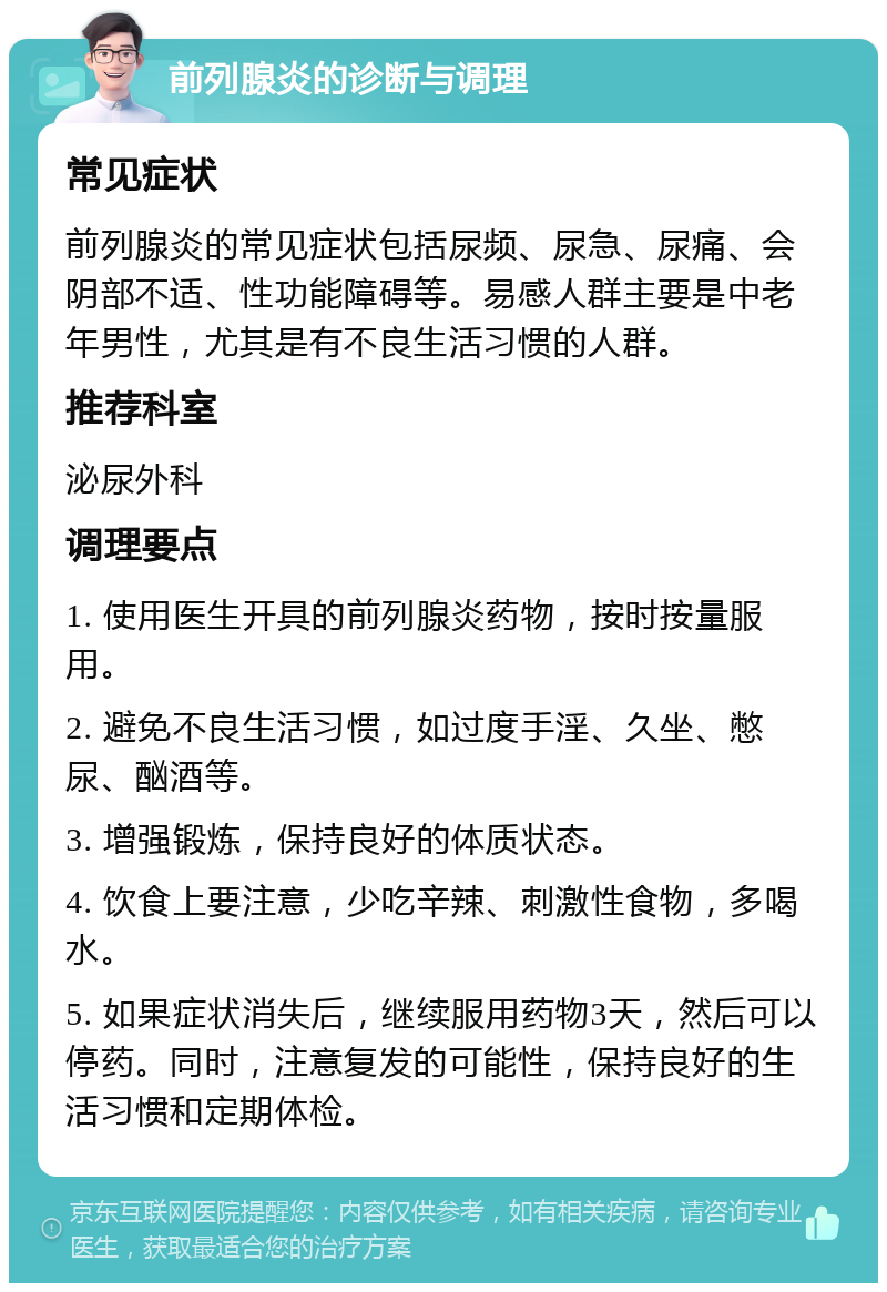 前列腺炎的诊断与调理 常见症状 前列腺炎的常见症状包括尿频、尿急、尿痛、会阴部不适、性功能障碍等。易感人群主要是中老年男性，尤其是有不良生活习惯的人群。 推荐科室 泌尿外科 调理要点 1. 使用医生开具的前列腺炎药物，按时按量服用。 2. 避免不良生活习惯，如过度手淫、久坐、憋尿、酗酒等。 3. 增强锻炼，保持良好的体质状态。 4. 饮食上要注意，少吃辛辣、刺激性食物，多喝水。 5. 如果症状消失后，继续服用药物3天，然后可以停药。同时，注意复发的可能性，保持良好的生活习惯和定期体检。